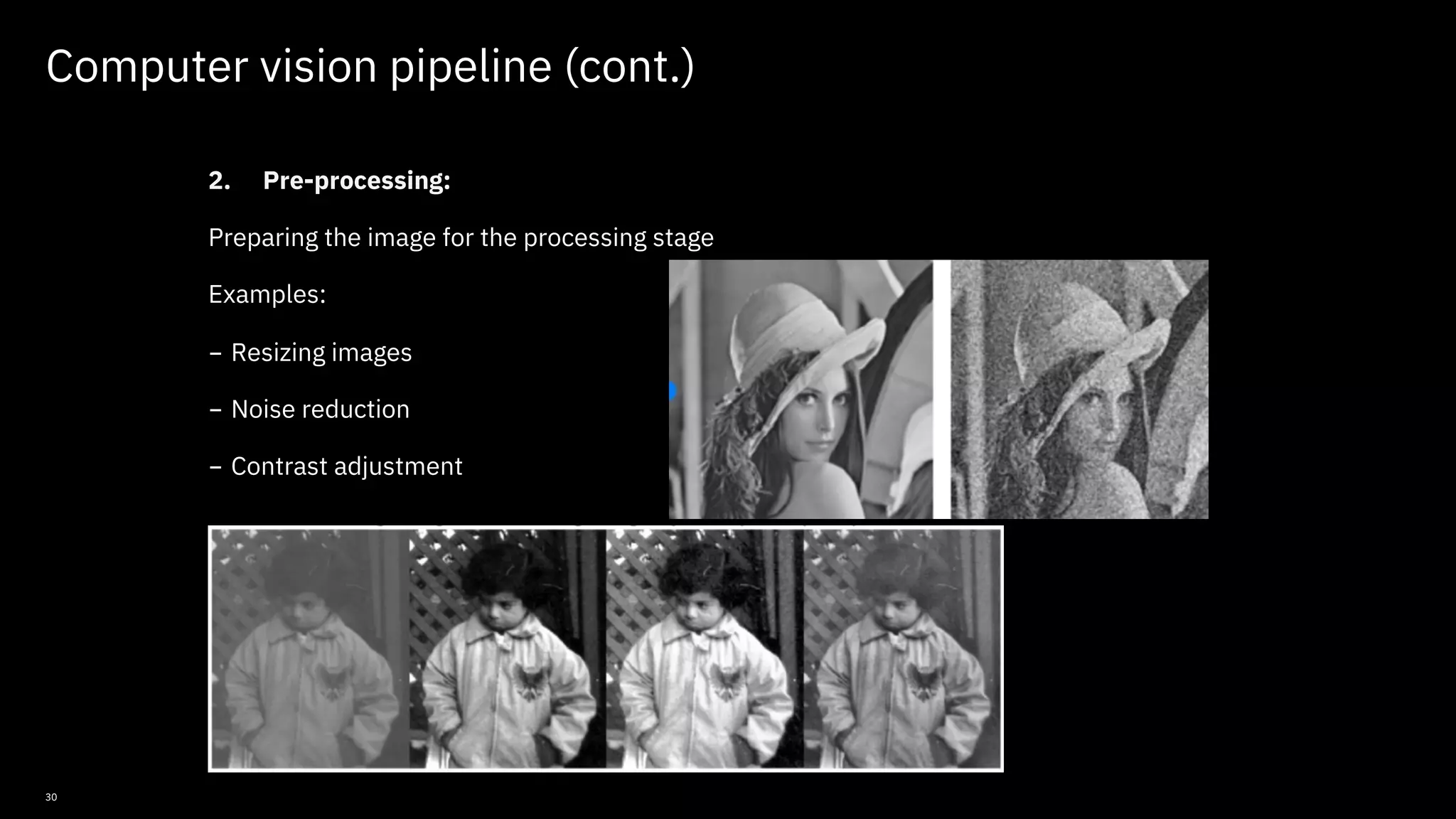 30 Computer vision pipeline (cont.) 2. Pre-processing: Preparing the image for the processing stage Examples: - Resizing images - Noise reduction - Contrast adjustment © Copyright IBM Corporation 2019, 2021 