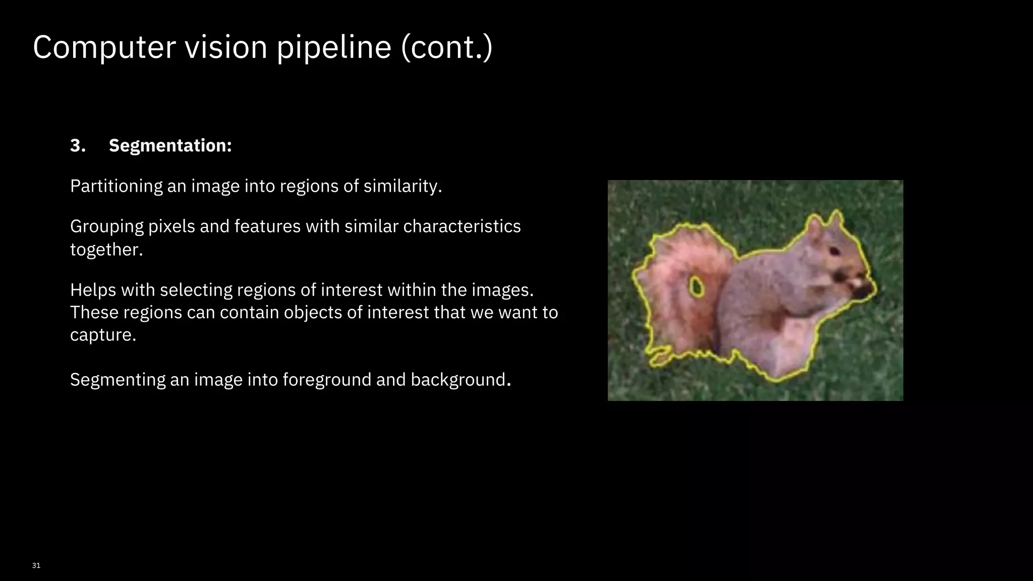 31 Computer vision pipeline (cont.) 3. Segmentation: Partitioning an image into regions of similarity. Grouping pixels and features with similar characteristics together. Helps with selecting regions of interest within the images. These regions can contain objects of interest that we want to capture. Segmenting an image into foreground and background. © Copyright IBM Corporation 2019, 2021 