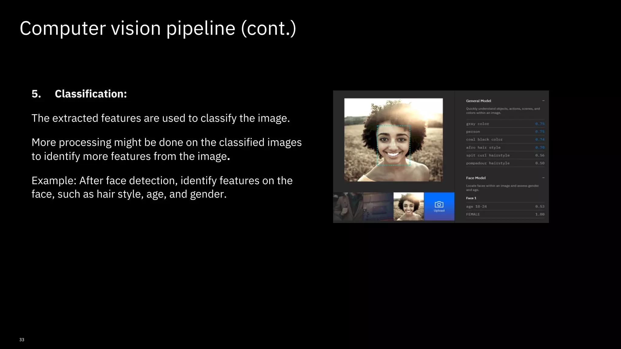 33 Computer vision pipeline (cont.) 5. Classification: The extracted features are used to classify the image. More processing might be done on the classified images to identify more features from the image. Example: After face detection, identify features on the face, such as hair style, age, and gender. © Copyright IBM Corporation 2019, 2021 