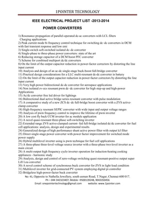 1POINTER TECHNOLOGY
IEEE ELECTRICAL PROJECT LIST -2013-2014
POWER CONVERTERS
1) Resonance propagation of parallel-operated dc-ac converters with LCL filters
Charging applications
2) Peak current mode bi frequency control technique for switching dc–dc converters in DCM
with fast transient response and low emi
3) Single-switch soft-switched isolated dc–dc converter
4) Single-phase to three-phase power converters: state of the art
6) Reducing storage capacitor of a DCM boost PFC converter
7) Scheme for combined multiport dc/dc converters
8) On the limit of the output capacitor reduction in power-factor correctors by distorting the line
input current
10) Analysis and design of an ac-dc single-stage buck-boost full-bridge converter
11) Practical design considerations for a LLC multi-resonant dc-dc converter in battery
12) On the limit of the output capacitor reduction in power-factor correctors by distorting the line
input current
13) Very high power bidirectional dc-dc converter for aerospace applications
14) Non isolated zv-zcs resonant pwm dc–dc converter for high step-up and high-power
Applications
15) Ac/dc converter free led driver for lightings
16) Bidirectional dual active bridge series resonant converter with pulse modulation
17) A comparative study of a new ZCS dc–dc full-bridge boost converter with a ZVS activeclamp converter
18) High-frequency resonant SEPIC converter with wide input and output voltage ranges
19) Analysis of pwm frequency control to improve the lifetime of pwm inverter
20) A low cost fly back CCM inverter for ac module application
21) A novel quasi-resonant three-phase soft-switching inverter
22) Extended range ZVS active-clamped current- fed full-bridge isolated dc/dc converter for fuel
cell applications: analysis, design and experimental results
24) Generalized design of high performance shunt active power filter with output lcl filter
25) Direct single-stage power converter with power factor improvement for switched mode
power supply
26) Hybrid multilevel inverter using is pwm technique for fuel cell applications
27) A three-phase three-level voltage source inverter with a three-phase two-level inverter as a
main circuit
28) A multi-output high frequency cyclo inverter operation for induction-heating cooking
appliances - harmonic study
29) Analysis, design and control of zero-voltage switching quasi-resonant-positive output super
Lift Lou converter
30) A novel control scheme of synchronous buck converter for ZVS in light-load condition
31) Multilevel inverter for grid-connected PV system employing digital pi controller
32) Bridgeless high-power-factor buck converter
No: 41, Opposite to Nathella Jewellery, south usman Road, T.Nagar, Chennai-600 017.
Ph – 044 342323407; Mobile –9500139248, 9043350456
Email: onepointertechnology@gmail.com
website: www.1pointer.com

 