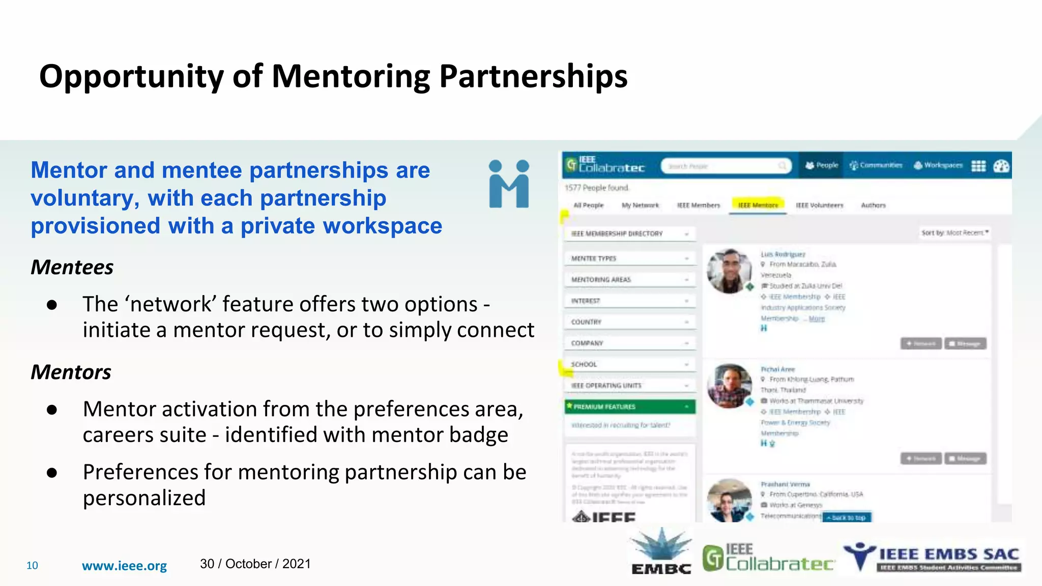 www.ieee.org
10
Opportunity of Mentoring Partnerships
Mentor and mentee partnerships are
voluntary, with each partnership
provisioned with a private workspace
Mentees
● The ‘network’ feature offers two options -
initiate a mentor request, or to simply connect
Mentors
● Mentor activation from the preferences area,
careers suite - identified with mentor badge
● Preferences for mentoring partnership can be
personalized
30 / October / 2021
 