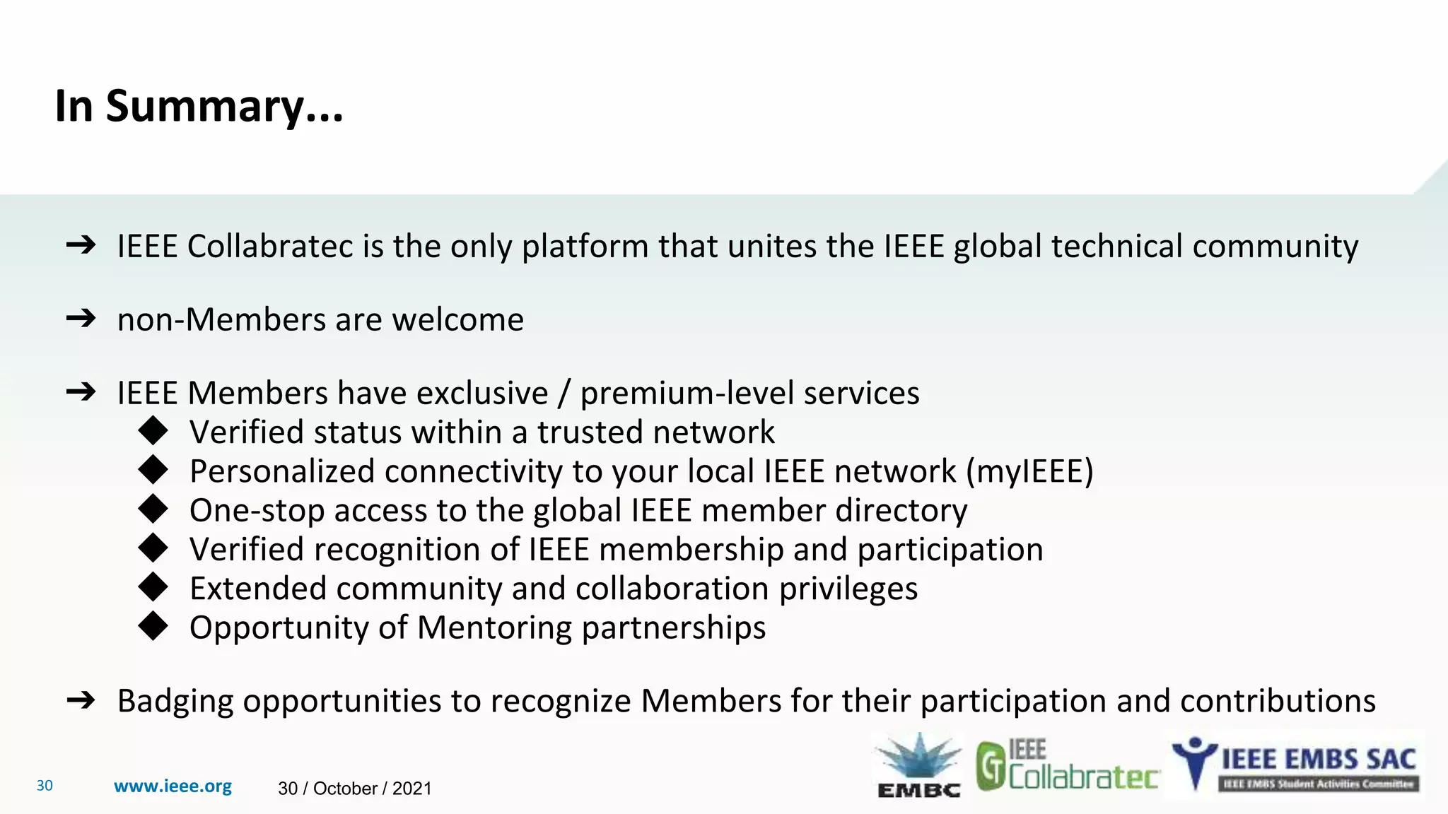 www.ieee.org
30
In Summary...
➔ IEEE Collabratec is the only platform that unites the IEEE global technical community
➔ non-Members are welcome
➔ IEEE Members have exclusive / premium-level services
◆ Verified status within a trusted network
◆ Personalized connectivity to your local IEEE network (myIEEE)
◆ One-stop access to the global IEEE member directory
◆ Verified recognition of IEEE membership and participation
◆ Extended community and collaboration privileges
◆ Opportunity of Mentoring partnerships
➔ Badging opportunities to recognize Members for their participation and contributions
30 / October / 2021
 