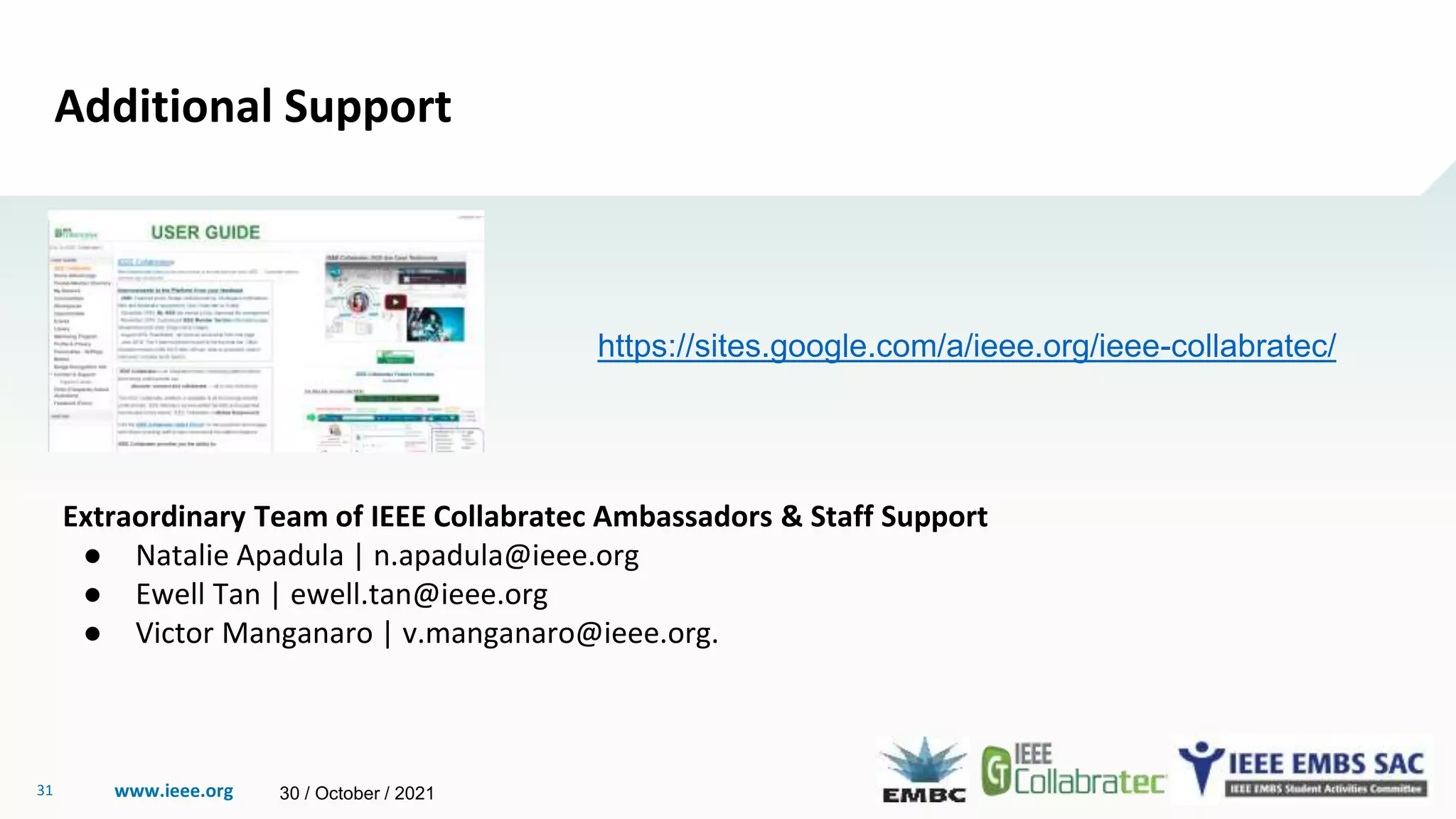 www.ieee.org
31
Additional Support
https://sites.google.com/a/ieee.org/ieee-collabratec/
Extraordinary Team of IEEE Collabratec Ambassadors & Staff Support
● Natalie Apadula | n.apadula@ieee.org
● Ewell Tan | ewell.tan@ieee.org
● Victor Manganaro | v.manganaro@ieee.org.
30 / October / 2021
 