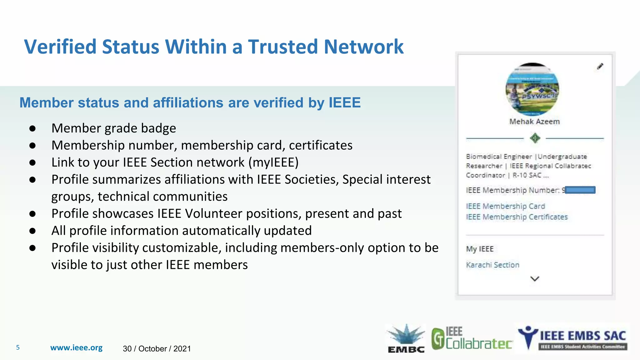 www.ieee.org
5
Verified Status Within a Trusted Network
Member status and affiliations are verified by IEEE
● Member grade badge
● Membership number, membership card, certificates
● Link to your IEEE Section network (myIEEE)
● Profile summarizes affiliations with IEEE Societies, Special interest
groups, technical communities
● Profile showcases IEEE Volunteer positions, present and past
● All profile information automatically updated
● Profile visibility customizable, including members-only option to be
visible to just other IEEE members
30 / October / 2021
 