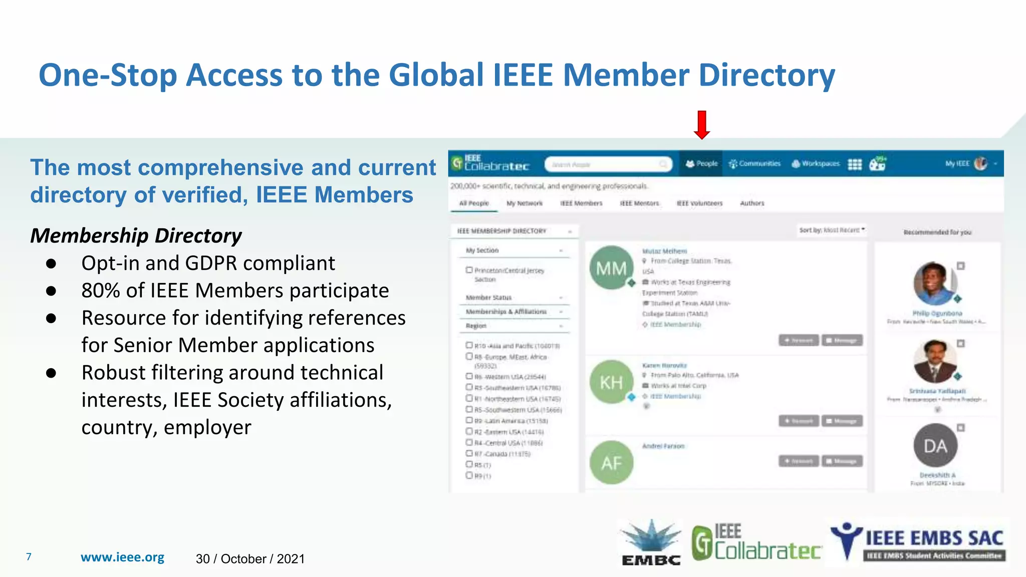 www.ieee.org
7
One-Stop Access to the Global IEEE Member Directory
The most comprehensive and current
directory of verified, IEEE Members
Membership Directory
● Opt-in and GDPR compliant
● 80% of IEEE Members participate
● Resource for identifying references
for Senior Member applications
● Robust filtering around technical
interests, IEEE Society affiliations,
country, employer
30 / October / 2021
 