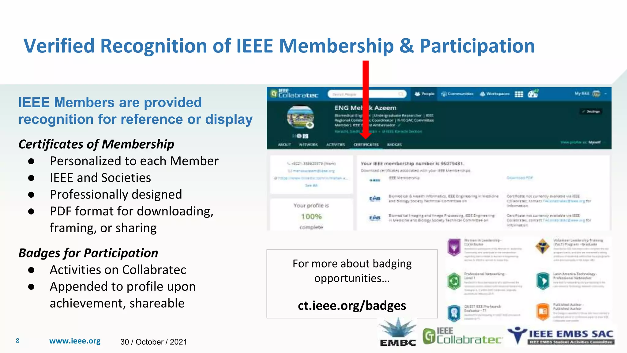 www.ieee.org
8
Verified Recognition of IEEE Membership & Participation
IEEE Members are provided
recognition for reference or display
Certificates of Membership
● Personalized to each Member
● IEEE and Societies
● Professionally designed
● PDF format for downloading,
framing, or sharing
Badges for Participation
● Activities on Collabratec
● Appended to profile upon
achievement, shareable
For more about badging
opportunities…
ct.ieee.org/badges
30 / October / 2021
 