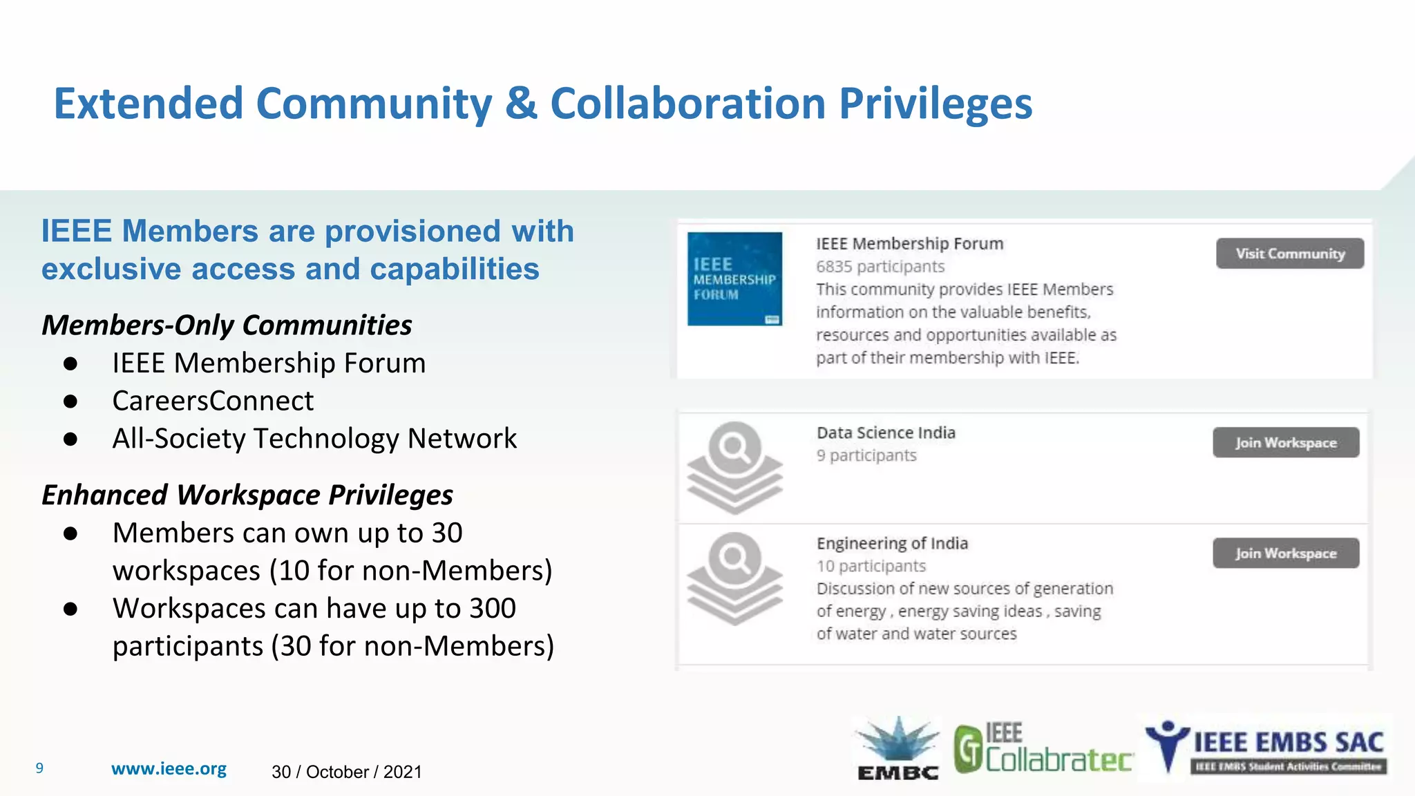 www.ieee.org
9
Extended Community & Collaboration Privileges
IEEE Members are provisioned with
exclusive access and capabilities
Members-Only Communities
● IEEE Membership Forum
● CareersConnect
● All-Society Technology Network
Enhanced Workspace Privileges
● Members can own up to 30
workspaces (10 for non-Members)
● Workspaces can have up to 300
participants (30 for non-Members)
30 / October / 2021
 