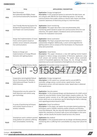 Call -9158547792
EMBEDDED
Contact: +91 9158547792.
Email: projects@candorminds.com, info@candorminds.com, www.candorminds.com
19
IEEE2015-TELEMATICS
CODE TITLE APPLICATION / DESCRIPTION
IEEE2015-POWERLINECOMMUNICATION
PC01
Next Generation
Narrowband(Under500khz Power
Line Communications(Plc) Standards
Application: Energy management
Description: In this proposed System to overcome the data losses, we
are using plc with 500 kHz for Smart Metering systems. Its two-way
communications that enable utilities to interact with meters and allow
customer awareness of electricity pricing on a real-time basis
PC02
User Friendly Monitoring System For
Residential Pvsystembased On Low
Cost Power Line Communication
Application: Smart monitoring
Description: This paper describes a low-cost photovoltaic (PV)
monitoring system based on power line communication (PLC).For cost
reduction, the system adopts a baseband serial communication to
remove the modulation transceiver
PC03
Design And Implementation of smart
home control systems based on
wireless sensor networks and power
line communications
Application: Home auotmation
Description: This Paper proposed smart home control network is
substantially mitigated. Additionally, a smart control algorithm for
lighting systems and an analysis of the illumination of a fluorescent
lamp were presented.
PC04
Review on Design and
Implementation of Energy Efficient
Domestic LED Lighting System
Application: SmartHome
Description: This paper introduces a new LED Lighting Control System
designed to reduce energy consumption of Domestic appliances using
multi sensors and wireless technology. The system allows automatic
control of household appliances like lamps, fan, etc. through situation
awarenesssuchasusermovementorthebrightnessofsurrounding.
PC05
Efficiently Operating Wireless Nodes
Powered by Renewable Energy
Sources
Application:Renewableenergymanagement
Description : In proposed system, both renewable and non renewable
energy sources are used. we are using the PIC microcontroller for the
efficient energy meter monitoring system. This system is connected with
theenergy meterandtheconnectionfromsubstationwith load.
PC06
Cooperative JammingAided Robust
Secure Transmission for Wireless
Informationand Power Transfer in
MISO Channels
Application: Energy management
Idescription: In this system our concept need to use pic16f877a
controller, voltage sensor, current sensor, speed sensor, buzzer,
temperature sensor, LCD and induction motor. Speed value is obtained
from speed sensor.
TEL01
Photosensitive security system for
theft Detection and control using
gsm technology
Application: Security system
Description : In this proposed design and development of a theft control
system for security lockers, homes, bank lockers, jewelry outlets, etc. The
proposed system consists of an LDR (Light Dependent Resistor) based
sensor which acts as an electronic eye for detecting the theft or attempt,
andasignalingprocedurebasedonSMS
TEL02
A survey of positioning techniques
and Location based services in
wireless networks
Application: Smart Surveillance
Description: In this paper, we explain the principles behind positioning
techniques used in satellite networks,mobile networks and Wireless
Local Area Networks. We also describe hybrid localization methods that
exploit the coexistence of several radio access technologies in the same
region, and we classify the location based services into several
TEL03
Smartphone centric ambient assisted
living platform for patients suffering
from comorbidities monitoring
Application:Bio-medical
Description: In this proposed system we are design and develop patients
monitoring who is suffering from comorbidites by using smart phone for
alert
 