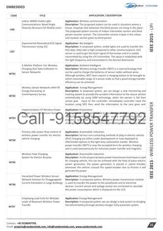 Call -9158547792
EMBEDDED
Contact: +91 9158547792.
Email: projects@candorminds.com, info@candorminds.com, www.candorminds.com
21
CODE TITLE APPLICATION / DESCRIPTION
IEEE2015-LIFI
LI06
Indoor MIMO Visible Light
Communications: Novel Angle
Diversity Receivers for Mobile Users
Application: Wireless communication
Description: The proposed system can be used in situations where a
house, hospitals that wherever the blind person are living in the place.
The proposed system consists of indoor transmitter section and blind
person receiver section. The transmitter section is kept in the indoor
and receiver section given to blind person
LI07
Experimental Biomedical ECG Signal
Transmission Using VLC
Application: Bio-Gadgets
Description: In proposed system, visible lights are used to transfer the
ECG data. Data rate is high compared to other communications. ECG
sensor is used to get the heart signal of the human and it is readily
transmitted by using the LIFI transmitter. The value is modulated with
the light frequency and transmitted to the desired destination
WT01
A Mobile Platform For Wireless
Charging And Data Collection In
Sensor Networks
Application: Ambient Intelligent
Description: Wireless energy transfer (WET) is a new technology that
can be used to charge the batteries of sensor nodes without wires.
Although wireless, WET does require a charging station to be brought to
within reasonable range of a sensor node so that a good energy transfer
efficiency can be achieved.
IEEE2015-WIRELESSPOWERTRANSFER
WT02
Wireless Sensor Networks With Rf
Energy Harvesting :A
Contemporary Survey
Application: EnergyManagement
Description: In proposed system, we can design a new monitoring and
tracking system to provide the accident information to the rescue section
automatically by using GSM technology. when the person is fall then
sensor give input to the controller, immediately controller track the
location using GPS then send the information to the care giver and
WT03
Implementation Of Wireless Power
Transfer System For Smart Home
Applications
Application:Automation
Description :In this system is able to transfer power without a man-made
conductor connected between power source and electrical load. In
proposed system we used electrodynamics induction technique instead
ofusingimpedancematching.Inthissystemvoltagelossesareless.
WT04
Primary side power flow control of
wireless power transfer for electric
vehicle charging
Application: Automobile industries
description: Various non-contacting methods of plug-in electric vehicle
(PEV) charging are either under development or now deployed as
aftermarket options in the light duty automotive market. Wireless
power transfer (WPT) is now the accepted term for wireless charging
and is used synonymously for inductive power transfer and magnetic
WT05
Wireless Fleet Charging
System for Electric Bicycles
Application: Automobile industries
Description : In this project wireless power transmission technique is used
for charging vehicle, this can be achieved with the help of piezo-electric
power generator, the power generator is placed in speed breaker,
whenever the vehicle crossed this speed breaker due to friction it will
generatethepower
WT06
Harvested Power Wireless Sensor
Network Solution for Disaggregated
Current Estimation in Large Buildings
Application: Energy Management
Description: In proposed system, Wireless power transmission module
is used to transfer the power to the peripherals and to electrical
devices. Current sensor and voltage sensor are connected to calculate
the power consumption which is displaced on the LCD
WT07
Employing Load Coils for Multiple
Loads of Resonant Wireless Power
Transfer
Application:EnergyManagement
Description: In proposed system, we can design a new system to charging
thevehiclebatterythrough wirelesscharger.Fullyautomatic system
 