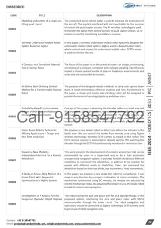 Call -9158547792
EMBEDDED
Contact: +91 9158547792.
Email: projects@candorminds.com, info@candorminds.com, www.candorminds.com
22
CODE TITLE DESCRIPTION
IEEE2014-ROBOTICS8051PICARM7
ROB01
Modeling and control of a single axis
tilting quad copter
The unmanned aerial vehicle (UAV) is used to increase the endurance of
the aircraft. The joystick interfaced with microcontroller for the purpose
of control the quad copter actions. The RF wireless technology is used
to transfer the signal from control section to quad copter section. CCTV
camera is used for monitoring surveillance purpose.
ROB02
Wireless Underwater Mobile Robot
System Based on Zigbee
In this paper, a wireless underwater mobile robot system is designed for
underwater mobile robot system. Zigbee wireless based mobile robot
which controls and moves the underwater mobile robot. CCTV camera
is used to monitor the sea.
ROB03
A Compact and Compliant External
Pipe-Crawling Robot
The focus of this paper is on the practical aspects of design, prototyping,
and testing of a compact, compliant external pipe-crawling robot that can
inspect a closely spaced bundle of pipes in hazardous environments and
areasthatareinaccessibletohumans.
ROB04
An Online Stair-Climbing Control
Method for a Transformable Tracked
Robot
The purpose of the designed robots in intends to carry loads up and down
stairs. It needs tremendous effect on expense and time. Furthermore In
the paper, a cheap and simple stair-climbing robot will be designed to
providetheserviceofcarrying objectsupanddownstairs.
ROB05
Probability-Based Location Aware
Design and On-Demand Robotic
Intrusion Detection System
Concept of this project is detecting the intruder in the restricted area and
if he violates it. Using this system, we watching the intruder through the
web camera, it is continuously monitored in PC. These images are
captured by image processing through MATLAB. If the unauthorized code
received from robot section, the shooting commands given by control
section.
ROB06
Vision Based Robotic System for
Military Applications – Design and
Real Time Validation
We propose a new tanker robot to detect and attack the intruder in the
battle area. We can control the tanker from remote area using Zigbee
wireless technology. Wireless CCTV camera is placed on the tanker. The
CCTV camera receiver is connected in remote section. We watching the
intruderthroughtheCCTVitis continuouslymonitoredinremotesection.
ROB07
Towards a New Modality-
Independent Interface For a Robotic
Wheelchair
This work presents the development of a robotic wheelchair that can be
commanded by users in a supervised way or by a fully automatic
unsupervised navigation system. It provides flexibility to choose different
modalities to command the wheelchair, in addition to be suitable for
people with different levels of disabilities. Users can command the
wheelchair based on their eye blinks, eye movements, head movements,
ROB08
A Study on Sinus-Lifting Motion of a
Snake Robot With Sequential
Optimization of a Hybrid System
In this paper, we propose a new snake-like robot for surveillance. It can
move in any direction by a proper combination of motor and relays. The
mechanism constructed using DC motors; the motors are actuated by
electro mechanical relays. By actuating the proper relays, the snake robot
ismadetomoveinnarrowregions.
ROB09
Development of A Robotic Arm for
Dangerous (Explode) Object Disposal
This robot having the pick and place arm for pick explode things. In the
proposed system, interfacing the pick and place robot with 89c51
microcontroller through the driver circuit. The robot navigation and
operations should be controlled by Zigbee technology. CCTV camera used
togetvisualofrobotnavigationarea.
 