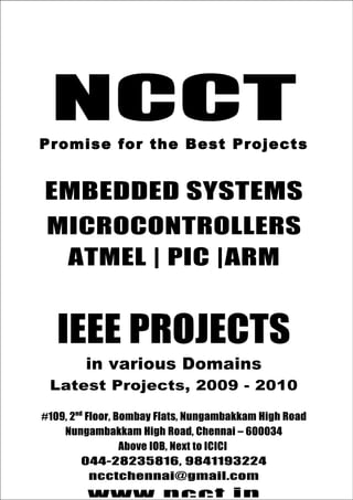 044-28235816, 9841193224
NCCT                              ncctchennai@gmail.com
                                          www.ncct.in



    NCCT
Promise for the best Projects




 Promise for the Best Projects


  EMBEDDED SYSTEMS
  MICROCONTROLLERS
   ATMEL | PIC |ARM


      IEEE PROJECTS
              in various Domains
    Latest Projects, 2009 - 2010

 #109, 2nd Floor, Bombay Flats, Nungambakkam High Road
     Nungambakkam High Road, Chennai – 600034
                   Above IOB, Next to ICICI
          044-28235816, 9841193224
 NCCT, 109, 2nd Floor, Bombay Flats, Nungambakkam
            ncctchennai@gmail.com
       High Road, Nungambakkam, Chennai - 34
 