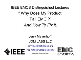 IEEE EMCS Distinguished Lectures
    “ Why Does My Product
          Fail EMC ?”
       And How To Fix it.

         Jerry Meyerhoff
          JDM LABS LLC
         jerrymeyerhoff@ieee.org
        http://rfjock.wordpress.com/
             All Rights Reserved 2012
 