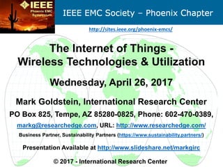 The Internet of Things -
Wireless Technologies & Utilization
Wednesday, April 26, 2017
Mark Goldstein, International Research Center
PO Box 825, Tempe, AZ 85280-0825, Phone: 602-470-0389,
markg@researchedge.com, URL: http://www.researchedge.com/
Business Partner, Sustainability Partners (https://www.sustainability.partners/)
Presentation Available at http://www.slideshare.net/markgirc
© 2017 - International Research Center
http://sites.ieee.org/phoenix-emcs/
 