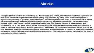 Abstract
Taking the point of view that the human body is a dynamical coupled system, I have been involved in an experiment for
most of the last decade to gather time series data on key body variables. By taking blood and stool samples on a
regular basis (bimonthly to quarterly), I have developed a detailed longitudinal time series of ~200 biomakers as well as
the microbiome ecology. To define phenotype changes, I have daily weight and symptom data, as well as wireless
sensors. Since I have colonic Crohn’s autoimmune disease, one sees episodic variation in these variables with
excursions of 10x to 100x above healthy values, demonstrating that single values of these variables randomly taken in
time (i.e. traditional medical care) is nearly meaningless. By following the dynamics of my gut microbiome ecology, we
have discovered an abrupt shift in the microbiome ecology that is strongly coupled to changes in prescription medicines
and external variables such as weight and autoimmune symptoms. This experiment provides a window into the future of
personalized precision medicine.
 