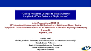 “Linking Phenotype Changes to Internal/External
Longitudinal Time Series in a Single Human”
Invited Presentation at EMBC ‘16
38th International Conference of the IEEE Engineering in Medicine and Biology Society
Symposium: The Quantified Self: Visions for the Next Decade of Persistent Physiological Monitoring
Orlando, FL
August 18, 2016
Dr. Larry Smarr
Director, California Institute for Telecommunications and Information Technology
Harry E. Gruber Professor,
Dept. of Computer Science and Engineering
Jacobs School of Engineering, UCSD
http://lsmarr.calit2.net
1
 