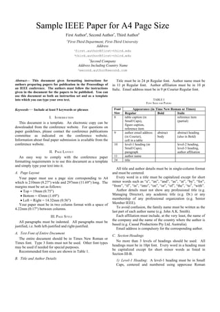 Sample IEEE Paper for A4 Page Size
                                 First Author#, Second Author*, Third Author#
                                  #
                                   First-Third Department, First-Third University
                                                     Address
                                       1first.author@first-third.edu
                                       3third.author@first-third.edu
                                                 *
                                                   Second Company
                                           Address Including Country Name
                                           2
                                           second.author@second.com


Abstract— This document gives formatting instructions for           Title must be in 24 pt Regular font. Author name must be
authors preparing papers for publication in the Proceedings of   in 11 pt Regular font. Author affiliation must be in 10 pt
an IEEE conference. The authors must follow the instructions     Italic. Email address must be in 9 pt Courier Regular font.
given in the document for the papers to be published. You can
use this document as both an instruction set and as a template
into which you can type your own text.                                                        TABLE I
                                                                                         FONT SIZES FOR PAPERS

Keywords— Include at least 5 keywords or phrases                  Font            Appearance (in Time New Roman or Times)
                                                                  Size     Regular                Bold       Italic
                       I. INTRODUCTION                            8        table caption (in                 reference item
                                                                           Small Caps),                      (partial)
   This document is a template. An electronic copy can be
                                                                           figure caption,
downloaded from the conference website. For questions on                   reference item
paper guidelines, please contact the conference publications      9        author email address   abstract   abstract heading
committee as indicated on the conference website.                          (in Courier),          body       (also in Bold)
Information about final paper submission is available from the             cell in a table
conference website.                                               10       level-1 heading (in               level-2 heading,
                                                                           Small Caps),                      level-3 heading,
                       II. PAGE LAYOUT                                     paragraph                         author affiliation
   An easy way to comply with the conference paper                11       author name
formatting requirements is to use this document as a template     24       title
and simply type your text into it.
                                                                    All title and author details must be in single-column format
A. Page Layout                                                   and must be centered.
   Your paper must use a page size corresponding to A4              Every word in a title must be capitalized except for short
which is 210mm (8.27") wide and 297mm (11.69") long. The         minor words such as “a”, “an”, “and”, “as”, “at”, “by”, “for”,
margins must be set as follows:                                  “from”, “if”, “in”, “into”, “on”, “or”, “of”, “the”, “to”, “with”.
    • Top = 19mm (0.75")                                            Author details must not show any professional title (e.g.
    • Bottom = 43mm (1.69")                                      Managing Director), any academic title (e.g. Dr.) or any
    • Left = Right = 14.32mm (0.56")                             membership of any professional organization (e.g. Senior
   Your paper must be in two column format with a space of       Member IEEE).
4.22mm (0.17") between columns.                                     To avoid confusion, the family name must be written as the
                                                                 last part of each author name (e.g. John A.K. Smith).
                            III. PAGE STYLE                         Each affiliation must include, at the very least, the name of
                                                                 the company and the name of the country where the author is
   All paragraphs must be indented. All paragraphs must be
                                                                 based (e.g. Causal Productions Pty Ltd, Australia).
justified, i.e. both left-justified and right-justified.
                                                                    Email address is compulsory for the corresponding author.
A. Text Font of Entire Document
                                                                 C. Section Headings
  The entire document should be in Times New Roman or
                                                                   No more than 3 levels of headings should be used. All
Times font. Type 3 fonts must not be used. Other font types
                                                                 headings must be in 10pt font. Every word in a heading must
may be used if needed for special purposes.
                                                                 be capitalized except for short minor words as listed in
  Recommended font sizes are shown in Table 1.
                                                                 Section III-B.
B. Title and Author Details                                           1) Level-1 Heading: A level-1 heading must be in Small
                                                                      Caps, centered and numbered using uppercase Roman
 