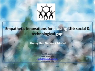 Empathetic innovations for closing the social & 
technological gap: 
Honey Bee Network Model 
Anil k gupta 
IIMA, sristi, NIF 
anilg@iimahd.ernet.in 
Anilg.sristi.org 
 