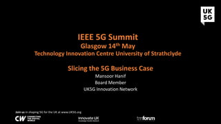 Join us in shaping 5G for the UK at www.UK5G.org
IEEE 5G Summit
Glasgow 14th May
Technology Innovation Centre University of Strathclyde
Slicing the 5G Business Case
Mansoor Hanif
Board Member
UK5G Innovation Network
 