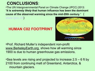 CONCLUSIONS:
•The UN Intergovernmental Panel on Climate Change (IPCC) 2013:
“It is extremely likely that human influence has been the dominant
cause of the observed warming since the mid-20th century.” (
www.ipcc.ch)
•Prof. Richard Muller’s independent non-profit
www.BerkeleyEarth.org shows how all warming since
1900 is due to human greenhouse gas emissions.
•Sea levels are rising and projected to increase 2.5 – 6 ft by
2100 from continuing melt of Greenland, Antarctica, &
mountain glaciers.
HUMAN C02 FOOTPRINT
 