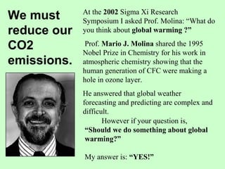 At the 2002 Sigma Xi Research
Symposium I asked Prof. Molina: “What do
you think about global warming ?”
Prof. Mario J. Molina shared the 1995
Nobel Prize in Chemistry for his work in
atmospheric chemistry showing that the
human generation of CFC were making a
hole in ozone layer.
He answered that global weather
forecasting and predicting are complex and
difficult.
However if your question is,
“Should we do something about global
warming?”
My answer is: “YES!”
We must
reduce our
CO2
emissions.
 