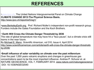•www.ipcc.ch The United Nations Intergovermental Panel on Climate Change
CLIMATE CHANGE 2013:The Physical Science Basis.
http://www.ipcc.ch/report/ar5/wg1/
•www.BerkeleyEarth.org Prof. Richard Muller’s independent non-profit research group.
Funders include the Gates Foundation and the Koch Brothers.
• Earth Will Cross the Climate Danger Threshold by 2036
The rate of global temperature rise may have hit a “faux pause”, but a climate crisis still
looms in the near future.
By Michael E. Mann, Scientific American, vol 310, Issue 4, April 2014
http://www.scientificamerican.com/article/earth-will-cross-the-climate-danger-threshold-
by-2036/
•Small influence of solar variability on climate over the past millennium
Over the past 1,000 years volcanic eruptions and changes in greenhouse gas
concentrations seem to be the most important influence. Andrew P. Schurer et. al.
NATURE GEOSCIENCE, VOL 7, FEBRUARY 2014. www.nature.com/naturegeoscience
DOI: 10.1038/NGEO2040
REFERENCES
 
