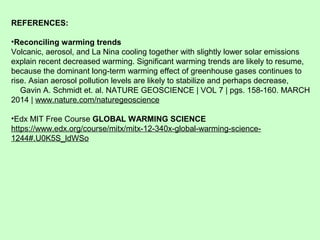 REFERENCES:
•Reconciling warming trends
Volcanic, aerosol, and La Nina cooling together with slightly lower solar emissions
explain recent decreased warming. Significant warming trends are likely to resume,
because the dominant long-term warming effect of greenhouse gases continues to
rise. Asian aerosol pollution levels are likely to stabilize and perhaps decrease,
Gavin A. Schmidt et. al. NATURE GEOSCIENCE | VOL 7 | pgs. 158-160. MARCH
2014 | www.nature.com/naturegeoscience
•Edx MIT Free Course GLOBAL WARMING SCIENCE
https://www.edx.org/course/mitx/mitx-12-340x-global-warming-science-
1244#.U0K5S_ldWSo
 