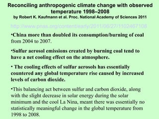 Reconciling anthropogenic climate change with observed
temperature 1998–2008
by Robert K. Kaufmann et al. Proc. National Academy of Sciences 2011
http://www.pnas.org/content/early/2011/06/27/1102467108
•China more than doubled its consumption/burning of coal
from 2004 to 2007.
•Sulfur aerosol emissions created by burning coal tend to
have a net cooling effect on the atmosphere.
• The cooling effects of sulfur aerosols has essentially
countered any global temperature rise caused by increased
levels of carbon dioxide.
•This balancing act between sulfur and carbon dioxide, along
with the slight decrease in solar energy during the solar
minimum and the cool La Nina, meant there was essentially no
statistically meaningful change in the global temperature from
1998 to 2008.
 