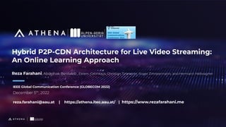 Hybrid P2P-CDN Architecture for Live Video Streaming:
An Online Learning Approach
IEEE Global Communication Conference (GLOBECOM 2022)
December 5th
, 2022
reza.farahani@aau.at | https://athena.itec.aau.at/ | https://www.rezafarahani.me
Reza Farahani, Abdelhak Bentaleb , Ekrem. Cetinkaya, Christian Timmerer, Roger Zimmermann, and Hermann Hellwagner
 