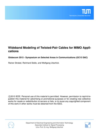 Technische Universität München
Wideband Modeling of Twisted-Pair Cables for MIMO Appli-
cations
Globecom 2013 - Symposium on Selected Areas in Communications (GC13 SAC)
Rainer Strobel, Reinhard Stolle, and Wolfgang Utschick
c 2013 IEEE. Personal use of this material is permitted. However, permission to reprint/re-
publish this material for advertising or promotional purposes or for creating new collective
works for resale or redistribution to servers or lists, or to reuse any copyrighted component
of this work in other works must be obtained from the IEEE.
Department of Electrical Engineering and Information Technology
Associate Institute for Signal Processing
Univ.-Prof. Dr.-Ing. Wolfgang Utschick
 