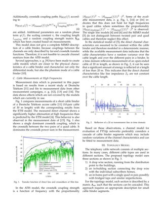 Additionally, crosstalk coupling paths HFEXT( f ) accord-
ing to
HFEXT ik( f ) = |Hchannel( f )| f ejϕ( f )
κ lcoupling10xdB ik/20
(4)
are added. Additional parameters are a random phase
term ϕ( f ), the scaling constant κ, the coupling length
lcoupling and a random coupling strength matrix XdB
which has been created based on measurements.
This model does not give a complete MIMO descrip-
tion of a cable binder, because couplings between the
channels are only described by far-end crosstalk transfer
functions. Therefore, it is not feasible to cascade channel
matrices from the ATIS model.
Several approaches, e. g. [9] have been made to create
cable models which are closer to the physical charac-
teristics of a cable binder and characterize not only the
differential mode, but also the phantom mode of a cable
binder [10].
C. Cable Measurements at High Frequencies
Measurement data which is presented in this paper
is based on results from a recent study at Deutsche
Telekom [11] and ﬁts to measurement data from other
measurement campaigns, e. g. [12], [13] and [14]. The
data shows effects which are not covered by the models
which are currently in use.
Fig. 1 compares measurements of a short cable binder
of a Deutsche Telekom access cable [11] (10-pair cable
of 30 m length) with the corresponding results from
the ETSI model. The measured direct channel shows a
signiﬁcantly higher attenuation at high frequencies than
is predicted by the ETSI model [4]. This behavior is also
observed in the measurement data of [15]. Fig. 1 also
shows a single dominant crosstalk coupling, which is
the crosstalk between the two pairs of a quad cable. It
dominates the crosstalk power sum in the measurement.
-90
-80
-70
-60
-50
-40
-30
-20
-10
0
0 50 100 150 200 250 300
transferfunction/dB
f/MHz
Direct channel measured
FEXT measured
FEXT power sum measured
Direct channel ETSI
FEXT power sum ETSI
Fig. 1. Transfer function of direct line and crosstalkers of 30m line
In the ATIS model, the crosstalk coupling strength
is a function of frequency with the proportionality
|HFEXT( f )|2 ∼ |Hchannel( f,l)|2 · f2. Some of the avail-
able measurement data, e. g. Fig, 1, [14] or [16] in-
dicates that this does not hold for high frequencies
in quad cables where sometimes the proportionality
|HFEXT,dualslope( f )|2 ∼ |Hchannel( f,l)|2 · f4 is observed.
The single line models [4] and [6] and the MIMO model
[5] do not distinguish between twisted pair and quad
cables and therefore neglect this effect.
In the statistical model of [5], the direct channel char-
acteristics are assumed to be constant within the cable
binder and therefore modeled in a deterministic manner,
while the available measurement data indicates that the
cable characteristics have a random variance over the
cable length and over the different pairs in a binder. In
a time domain reﬂexion measurement of an open-ended
cable of 20 m length, as shown in Fig. 2, it can be seen
that a signiﬁcant amount of energy is reﬂected at a length
of less than 20 m. This indicates that the direct channel
characteristics like line impedance Z0 are not constant
over the cable length.
-0.05
0
0.05
0.1
0.15
0 5 10 15 20 25 30
0 20 40 60 80 100 120 140
impulseresponse
l/m
t/ns
Impulse response 50MHz
Impulse response 300MHz
Fig. 2. Reﬂexion of a 20 m transmission line in time domain
Based on these observations, a channel model for
evaluation of FTTdp networks preferably considers a
cascade of cable binder segments which may include
random variations of the channel characteristics and can
be ﬁtted to measurement data.
III. TOPOLOGY MODEL
The telephony cable network consists of multiple sec-
tions. In many cases, different cable types are used in
different sections. The proposed topology model uses
three sections as shown in Fig. 3.
1) A drop wire section, running from the distribution
point to the buildings,
2) an in-building section connecting the drop wire
with the individual subscribers homes,
3) an in-home part with a single quad or pair, possibly
with bridged taps and similar imperfections.
For the topology model, each section is described by a
matrix Asec such that the sections can be cascaded. This
approach requires an appropriate description for small
cable binder segments.
 
