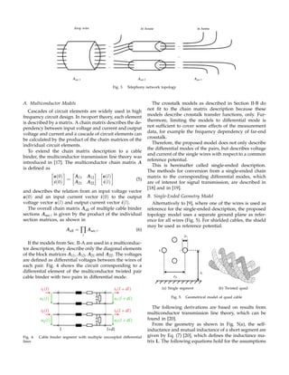 ...
...
...
...
...
...
drop wire in house in home
Asec 1 Asec 2 Asec 3
Fig. 3. Telephony network topology
A. Multiconductor Models
Cascades of circuit elements are widely used in high
frequency circuit design. In twoport theory, each element
is described by a matrix. A chain matrix describes the de-
pendency between input voltage and current and output
voltage and current and a cascade of circuit elements can
be calculated by the product of the chain matrices of the
individual circuit elements.
To extend the chain matrix description to a cable
binder, the multiconductor transmission line theory was
introduced in [17]. The multiconductor chain matrix A
is deﬁned as
u(0)
i(0)
=
A11 A12
A21 A22
·
u(l)
i(l)
(5)
and describes the relation from an input voltage vector
u(0) and an input current vector i(0) to the output
voltage vector u(l) and output current vector i(l).
The overall chain matrix Aall of multiple cable binder
sections Asec i is given by the product of the individual
section matrices, as shown in
Aall = ∏
i
Asec i. (6)
If the models from Sec. II-A are used in a multiconduc-
tor description, they describe only the diagonal elements
of the block matrices A11, A12, A21 and A22. The voltages
are deﬁned as differential voltages between the wires of
each pair. Fig. 4 shows the circuit corresponding to a
differential element of the multiconductor twisted pair
cable binder with two pairs in differential mode.
l l+dl
u1(l)
i1(l)
u2(l)
i2(l)
u1(l + dl)
i1(l + dl)
u2(l + dl)
i2(l + dl)
Fig. 4. Cable binder segment with multiple uncoupled differential
lines
The crosstalk models as described in Section II-B do
not ﬁt to the chain matrix description because these
models describe crosstalk transfer functions, only. Fur-
thermore, limiting the models to differential mode is
not sufﬁcient to cover some effects of the measurement
data, for example the frequency dependency of far-end
crosstalk.
Therefore, the proposed model does not only describe
the differential modes of the pairs, but describes voltage
and current of the single wires with respect to a common
reference potential.
This is hereinafter called single-ended description.
The methods for conversion from a single-ended chain
matrix to the corresponding differential modes, which
are of interest for signal transmission, are described in
[18] and in [19].
B. Single-Ended Geometry Model
Alternatively to [9], where one of the wires is used as
reference for the single-ended description, the proposed
topology model uses a separate ground plane as refer-
ence for all wires (Fig. 5). For shielded cables, the shield
may be used as reference potential.
dik
hi
2ri
k i
(a) Single segment (b) Twisted quad
Fig. 5. Geometrical model of quad cable
The following derivations are based on results from
multiconductor transmission line theory, which can be
found in [20].
From the geometry as shown in Fig. 5(a), the self-
inductance and mutual inductance of a short segment are
given by Eq. (7) [20], which deﬁnes the inductance ma-
trix L. The following equations hold for the assumptions
 