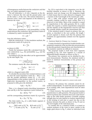of homogeneous media between the conductors and that
they are widely separated in space.
The self inductance lii of wire i depends on the dis-
tance hi between the wire and the ground plane and
on the radius ri of the wire. The mutual inductance lik
between wires i and k also depends on the distance dik
between the wires
lik =



µ
2π log 2hi
ri
for i = k
µ
4π log 1 + 4hihk
d2
ik
for i = k
. (7)
With known permittivity ε and permeability µ of the
media between the conductors, the capacitance matrix C
is obtained by matrix inversion [20]
C = µεL−1
(8)
from the inductance matrix.
With the conductivity σ of the insulation medium, the
conductance matrix G is given by
G =
σ
ε
C, (9)
as shown in [20].
Finally the resistance matrix R is calculated from the
wire conductivity σwire, the permeability µwire and the
wire radius ri.
According to [21], the skin effect can be approximated
by the skin depth δ by
δ =
1
π f µwireσwire
. (10)
The resistance matrix R is then obtained by
rik =
1
2πσriδ for i = k
0 for i = k
(11)
which is a diagonal matrix [20].
To calculate the secondary line constant matrices γ and
Z0 from the serial impedance matrix Zs = R( f ) + jωL
and the parallel admittance matrix Yp = G + jωC,
diagonalization of the product matrix Yp · Zs is needed.
Eigenvalue decomposition on the product matrix, as
proposed in [20], gives the deﬁnition
YpZs = Tlγ2
T−1
l . (12)
Then, γ is a diagonal matrix describing transmission
term and Z0 is the line impedance matrix deﬁned by
Z0 = ZsTlγ−1
T−1
l (13)
and the corresponding admittance matrix Y0 is given by
Y0 = Tlγ−1
T−1
l Yp. (14)
The chain matrix Aseg of a cable binder segment of
ﬁnite length l is then
Aseg =
Z0Tl cosh (γl) T−1
l Y0 Z0Tl sinh (γl) T−1
l
Tl sinh (γl) T−1
l Y0 Tl cosh (γl) T−1
l
.
(15)
Eq. (15) is equivalent to the integration over the dif-
ferential elements as shown in Fig. 6. Therefore, the
geometry must not change over the integration length
l, which means that it is only allowed to integrate over
a fraction of the twist-length of the twisted pair cable.
On a cable with perfect twisted pair geometry,
crosstalk coupling would be much weaker than it is
observed in real cables. Most of the crosstalk is caused
by imperfections in the cable geometry [9]. In a cable
model, this requires a random imperfection component
and the statistics of the imperfection must be such that
the crosstalk statistics match the measurement data.
If the statistical model is based on primary line con-
stants, as described in the next section, the length l
of each segment is chosen such that the primary line
constants are approximately constant over the segment
length.
C. Statistical Model for Primary Line Constants
A major drawback of geometrical models besides com-
putational complexity is the fact that relevant parameters
to describe geometry imperfections and characteristics of
the insulation material are difﬁcult to measure.
The proposed model is built from short segments
according to Eq. (15). Each segment is a cascade of
differential binder elements as shown in Fig. 6.
The primary line constants can be obtained by elec-
trical measurements. Therefore, the statistical model is
based on statistical characteristics of the primary line
constants.
l l+dl
u1(l)
i1(l)
u2(l)
u3(l)
u4(l)
i2(l)
i3(l)
i4(l)
u1(l + dl)
i1(l + dl)
u2(l + dl)
u3(l + dl)
u4(l + dl)
i2(l + dl)
i3(l + dl)
i4(l + dl)
Fig. 6. Cable binder segment for common mode model
However, the primary line constants cannot be de-
scribed independently. To match the physical properties
of an existing cable, some dependencies must be taken
into account.
1) Binder Geometry: The model in [9] describes random
imperfections in cable geometry. The proposed model is
based on primary line constants, but it uses some knowl-
edge on the cable binder geometry. Crosstalk coupling
strength does not only depend on random imperfections
of the twisting of each pair or quad, but also on the
distance between the pairs as shown in Eq. (7) and on
the twist lengths of the individual pairs.
To consider this in a statistical model, it is based on
random positions of the wires in space, similar to the
single quad shown in Fig. 5, where an individual twist
 