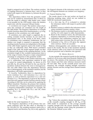 length is assigned to each of them. The random variation
of coupling inductance lik between lines i and k is then
scaled with respect to the distance dik between the pairs
or quads.
This dependency follows from the geometric model
and can be veriﬁed by measurement data. It allows to
scale the model to arbitrary cable binder sizes, which
is not possible for the ATIS model, where the statistics
match only with the measured 100-pair binder.
2) Correlations over Length: The random values of pri-
mary line constants are correlated over the length of
the cable binder. The frequency dependence of crosstalk
transfer functions observed in measurements, e. g. in Fig.
1 depends on the correlation over cable length.
If correlation over cable length is neglected, the re-
sulting crosstalk transfer functions do not match the
measurement data, as the results in [9] show, where
no correlations were considered. Furthermore, the cor-
relation over length is required to guarantee that the
resulting transfer functions are independent of the length
of the cable binder segments used in the model as long
as they are sufﬁciently short. With known correlation
length of the cable, the model segment length can then
be selected with respect to the sampling theorem. As the
correlation length in the available measurement data is
in the range of meters, this gives a major computational
advantage in comparison to the geometric model.
3) Homogeneity: Based on the random inductance ma-
trix L, conductance and capacitance matrices G and
C cannot be created independently. As shown in [17]
and [20], Eq. (8) and Eq. (9) hold for the case that the
insulation medium between the wires is homogeneous.
The real cable differs from this dependency between
due to inhomogeneity of the insulation medium, but the
dependency still holds approximately.
4) Causality: Furthermore, there is a dependency be-
tween resistance R(ω) and inductance L(ω) over fre-
quency as well as between capacitance C(ω) and con-
ductance G(ω). The dependency is given by the require-
ment that each segment transfer function must be causal.
According to [22], this can be achieved by applying the
Hilbert transform. Therefore, the primary line constants
are divided into a frequency-dependent component and
a frequency-independent component. For example, the
resistance R(ω) is divided into ˆR(ω) and ∆R, where
R(ω) = ˆR(ω) + ∆R.
Then,
R(ω) − ∆R =
1
π
∞
−∞
x(L(ω) − ∆L)
ω − x
dx (16)
holds for the serial impedance R + jωL.
The frequency dependency of the primary line con-
stants originates from the skin effect as described in
Eq. (10) and (11). The resulting resistance matrix R is a
diagonal matrix and therefore, Eq. (16) is only applied to
the diagonal elements of the inductance matrix L, while
the off-diagonal elements are constant over frequency.
D. Proposed Modeling Steps
The results shown in the next section are based on
following modeling steps, which are one method to
fulﬁll the mentioned requirements.
1) In a ﬁrst step, Eq. (7) is evaluated to calculate
the inductance matrix with respect to perfect cable
geometry.
2) Random variance is added to the inductance matrix
using correlated Gaussian random values.
3) The resistance matrix is calculated based on Eq. (10)
and Eq. (11) with respect to cable characteristics.
4) Based on the resistance matrix, the self-inductance
frequency dependency is corrected using Eq. (16).
5) Capacitance and conductance matrices are calcu-
lated using matrix inversion (Eq. (8) and Eq. (9)).
6) Evaluation of Eq. (12) to (15) gives the segment
chain matrices, which are cascaded.
Medium inhomogeneities and radiation loss are ig-
nored in the results. The loss of the insulation medium
of the reference cable is too small to be measured with
sufﬁcient precision and is therefore also ignored.
IV. MODEL RESULTS
As one example, the numerical results for the topology
model of a 30 m access cable from Deutsche Telekom [11]
are shown. The statistics of the inductance matrix L has
been chosen such that some reference measures match
the real cable. They are the crosstalk power sum over
frequency, the crosstalk coupling strength cumulative
density function and the average direct channel transfer
function.
0
0.2
0.4
0.6
0.8
1
-60 -50 -40 -30 -20 -10 0 10
F(XdB)
Crosstalk Coupling/dB
Measurement Data
Topology Model
ATIS Model
Fig. 7. Cumulative density functions of intra-quad crosstalk coupling
strength XdB.
Fig. 7 shows the cumulative density functions F(XdB)
of the crosstalk coupling strength in dB XdB of the
ATIS model in comparison to the average crosstalk
coupling strength from the 10-pair Deutsche Telekom
cable and the topology model using the parameters of
the Deutsche Telekom access cable.
 