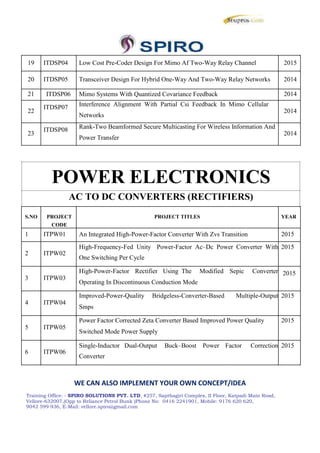 19 ITDSP04 Low Cost Pre-Coder Design For Mimo Af Two-Way Relay Channel 2015
20 ITDSP05 Transceiver Design For Hybrid One-Way And Two-Way Relay Networks 2014
21 ITDSP06 Mimo Systems With Quantized Covariance Feedback 2014
22
ITDSP07 Interference Alignment With Partial Csi Feedback In Mimo Cellular
2014
Networks
23
ITDSP08 Rank-Two Beamformed Secure Multicasting For Wireless Information And
2014
Power Transfer
POWER ELECTRONICS
AC TO DC CONVERTERS (RECTIFIERS)
S.NO PROJECT PROJECT TITLES YEAR
CODE
1 ITPW01 An Integrated High-Power-Factor Converter With Zvs Transition 2015
2 ITPW02
High-Frequency-Fed Unity Power-Factor Ac–Dc Power Converter With 2015
One Switching Per Cycle
3 ITPW03
High-Power-Factor Rectifier Using The Modified Sepic Converter 2015
Operating In Discontinuous Conduction Mode
4 ITPW04
Improved-Power-Quality Bridgeless-Converter-Based Multiple-Output 2015
Smps
5 ITPW05
Power Factor Corrected Zeta Converter Based Improved Power Quality 2015
Switched Mode Power Supply
6 ITPW06
Single-Inductor Dual-Output Buck–Boost Power Factor Correction 2015
Converter
WE CAN ALSO IMPLEMENT YOUR OWN CONCEPT/IDEA
Training Office: - SPIRO SOLUTIONS PVT. LTD, #257, Sapthagiri Complex, II Floor, Katpadi Main Road,
Vellore-632007,(Opp to Reliance Petrol Bunk )Phone No: 0416 2241901, Mobile: 9176 620 620,
9042 599 936, E-Mail: vellore.spiro@gmail.com
19 ITDSP04 Low Cost Pre-Coder Design For Mimo Af Two-Way Relay Channel 2015
20 ITDSP05 Transceiver Design For Hybrid One-Way And Two-Way Relay Networks 2014
21 ITDSP06 Mimo Systems With Quantized Covariance Feedback 2014
22
ITDSP07 Interference Alignment With Partial Csi Feedback In Mimo Cellular
2014
Networks
23
ITDSP08 Rank-Two Beamformed Secure Multicasting For Wireless Information And
2014
Power Transfer
POWER ELECTRONICS
AC TO DC CONVERTERS (RECTIFIERS)
S.NO PROJECT PROJECT TITLES YEAR
CODE
1 ITPW01 An Integrated High-Power-Factor Converter With Zvs Transition 2015
2 ITPW02
High-Frequency-Fed Unity Power-Factor Ac–Dc Power Converter With 2015
One Switching Per Cycle
3 ITPW03
High-Power-Factor Rectifier Using The Modified Sepic Converter 2015
Operating In Discontinuous Conduction Mode
4 ITPW04
Improved-Power-Quality Bridgeless-Converter-Based Multiple-Output 2015
Smps
5 ITPW05
Power Factor Corrected Zeta Converter Based Improved Power Quality 2015
Switched Mode Power Supply
6 ITPW06
Single-Inductor Dual-Output Buck–Boost Power Factor Correction 2015
Converter
WE CAN ALSO IMPLEMENT YOUR OWN CONCEPT/IDEA
Training Office: - SPIRO SOLUTIONS PVT. LTD, #257, Sapthagiri Complex, II Floor, Katpadi Main Road,
Vellore-632007,(Opp to Reliance Petrol Bunk )Phone No: 0416 2241901, Mobile: 9176 620 620,
9042 599 936, E-Mail: vellore.spiro@gmail.com
19 ITDSP04 Low Cost Pre-Coder Design For Mimo Af Two-Way Relay Channel 2015
20 ITDSP05 Transceiver Design For Hybrid One-Way And Two-Way Relay Networks 2014
21 ITDSP06 Mimo Systems With Quantized Covariance Feedback 2014
22
ITDSP07 Interference Alignment With Partial Csi Feedback In Mimo Cellular
2014
Networks
23
ITDSP08 Rank-Two Beamformed Secure Multicasting For Wireless Information And
2014
Power Transfer
POWER ELECTRONICS
AC TO DC CONVERTERS (RECTIFIERS)
S.NO PROJECT PROJECT TITLES YEAR
CODE
1 ITPW01 An Integrated High-Power-Factor Converter With Zvs Transition 2015
2 ITPW02
High-Frequency-Fed Unity Power-Factor Ac–Dc Power Converter With 2015
One Switching Per Cycle
3 ITPW03
High-Power-Factor Rectifier Using The Modified Sepic Converter 2015
Operating In Discontinuous Conduction Mode
4 ITPW04
Improved-Power-Quality Bridgeless-Converter-Based Multiple-Output 2015
Smps
5 ITPW05
Power Factor Corrected Zeta Converter Based Improved Power Quality 2015
Switched Mode Power Supply
6 ITPW06
Single-Inductor Dual-Output Buck–Boost Power Factor Correction 2015
Converter
WE CAN ALSO IMPLEMENT YOUR OWN CONCEPT/IDEA
Training Office: - SPIRO SOLUTIONS PVT. LTD, #257, Sapthagiri Complex, II Floor, Katpadi Main Road,
Vellore-632007,(Opp to Reliance Petrol Bunk )Phone No: 0416 2241901, Mobile: 9176 620 620,
9042 599 936, E-Mail: vellore.spiro@gmail.com
 