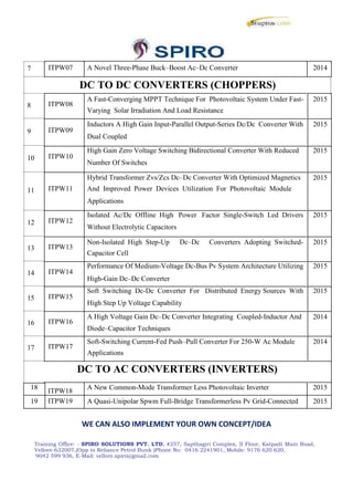 7
8
9
10
11
12
13
14
15
16
17
ITPW07 A Novel Three-Phase Buck–Boost Ac–Dc Converter 2014
DC TO DC CONVERTERS (CHOPPERS)
ITPW08
A Fast-Converging MPPT Technique For Photovoltaic System Under Fast- 2015
Varying Solar Irradiation And Load Resistance
ITPW09
Inductors A High Gain Input-Parallel Output-Series Dc/Dc Converter With 2015
Dual Coupled
ITPW10
High Gain Zero Voltage Switching Bidirectional Converter With Reduced 2015
Number Of Switches
Hybrid Transformer Zvs/Zcs Dc–Dc Converter With Optimized Magnetics 2015
ITPW11 And Improved Power Devices Utilization For Photovoltaic Module
Applications
ITPW12
Isolated Ac/Dc Offline High Power Factor Single-Switch Led Drivers 2015
Without Electrolytic Capacitors
ITPW13
Non-Isolated High Step-Up Dc–Dc Converters Adopting Switched- 2015
Capacitor Cell
ITPW14
Performance Of Medium-Voltage Dc-Bus Pv System Architecture Utilizing 2015
High-Gain Dc–Dc Converter
ITPW15
Soft Switching Dc-Dc Converter For Distributed Energy Sources With 2015
High Step Up Voltage Capability
ITPW16
A High Voltage Gain Dc–Dc Converter Integrating Coupled-Inductor And 2014
Diode–Capacitor Techniques
ITPW17
Soft-Switching Current-Fed Push–Pull Converter For 250-W Ac Module 2014
Applications
DC TO AC CONVERTERS (INVERTERS)
18 ITPW18 A New Common-Mode Transformer Less Photovoltaic Inverter 2015
19 ITPW19 A Quasi-Unipolar Spwm Full-Bridge Transformerless Pv Grid-Connected 2015
WE CAN ALSO IMPLEMENT YOUR OWN CONCEPT/IDEA
Training Office: - SPIRO SOLUTIONS PVT. LTD, #257, Sapthagiri Complex, II Floor, Katpadi Main Road,
Vellore-632007,(Opp to Reliance Petrol Bunk )Phone No: 0416 2241901, Mobile: 9176 620 620,
9042 599 936, E-Mail: vellore.spiro@gmail.com
 