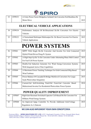 33 ITPW33 A Unity Power Factor Bridgeless Isolated Cuk Converter-Fed Brushless Dc
Motor Drive 2015
ELECTRICAL VEHICLE APPLICATIONS
34 ITPW34 Performance Analysis Of Bi-Directional Dc-Dc Converters For Electric 2015
Vehicles
35 ITPW35 A Nonisolated Multiinput Multioutput Dc–Dc Boost Converter For Electric 2015
Vehicle Applications
POWER SYSTEMS
36 ITPS01 MPPT With Single Dc-Dc Converter And Inverter For Grid Connected 2015
Hybrid Wind-Driven Pmsg-Pv System
37 ITPS02 A High Step-Up Dc To Dc Converter Under Alternating Phase Shift Control 2015
For Fuel Cell Power System
38 ITPS03 Doubly Fed Induction Generator For Wind Energy Conversion Systems 2015
With Integrated Active Filter Capabilities
39 ITPS04 A Maximum Power Tracking Technique For Grid-Connected Dfig-Based 2015
Wind Turbines
40 ITPS05 Power Balance Of Cascaded H-Bridge Multilevel Converters For Large- 2015
Scale Photovoltaic Integration
41 ITPS06 Current-Fed Soft-Switching Push-Pull Front-End Converter Based 2014
Bidirectional Inverter For Residential Photovoltaic Power System
POWER QUALITY IMPROVEMENT
42 ITPS07 High-Gain Resonant Switched-Capacitor Cell-Based Dc/Dc Converter For 2015
Offshore Wind Energy Systems
43 ITPS08 An Improved Iupqc Controller To Provide Additional Grid-Voltage 2015
Regulation As A Statcom
WE CAN ALSO IMPLEMENT YOUR OWN CONCEPT/IDEA
Training Office: - SPIRO SOLUTIONS PVT. LTD, #257, Sapthagiri Complex, II Floor, Katpadi Main Road,
Vellore-632007,(Opp to Reliance Petrol Bunk )Phone No: 0416 2241901, Mobile: 9176 620 620,
9042 599 936, E-Mail: vellore.spiro@gmail.com
33 ITPW33 A Unity Power Factor Bridgeless Isolated Cuk Converter-Fed Brushless Dc
Motor Drive 2015
ELECTRICAL VEHICLE APPLICATIONS
34 ITPW34 Performance Analysis Of Bi-Directional Dc-Dc Converters For Electric 2015
Vehicles
35 ITPW35 A Nonisolated Multiinput Multioutput Dc–Dc Boost Converter For Electric 2015
Vehicle Applications
POWER SYSTEMS
36 ITPS01 MPPT With Single Dc-Dc Converter And Inverter For Grid Connected 2015
Hybrid Wind-Driven Pmsg-Pv System
37 ITPS02 A High Step-Up Dc To Dc Converter Under Alternating Phase Shift Control 2015
For Fuel Cell Power System
38 ITPS03 Doubly Fed Induction Generator For Wind Energy Conversion Systems 2015
With Integrated Active Filter Capabilities
39 ITPS04 A Maximum Power Tracking Technique For Grid-Connected Dfig-Based 2015
Wind Turbines
40 ITPS05 Power Balance Of Cascaded H-Bridge Multilevel Converters For Large- 2015
Scale Photovoltaic Integration
41 ITPS06 Current-Fed Soft-Switching Push-Pull Front-End Converter Based 2014
Bidirectional Inverter For Residential Photovoltaic Power System
POWER QUALITY IMPROVEMENT
42 ITPS07 High-Gain Resonant Switched-Capacitor Cell-Based Dc/Dc Converter For 2015
Offshore Wind Energy Systems
43 ITPS08 An Improved Iupqc Controller To Provide Additional Grid-Voltage 2015
Regulation As A Statcom
WE CAN ALSO IMPLEMENT YOUR OWN CONCEPT/IDEA
Training Office: - SPIRO SOLUTIONS PVT. LTD, #257, Sapthagiri Complex, II Floor, Katpadi Main Road,
Vellore-632007,(Opp to Reliance Petrol Bunk )Phone No: 0416 2241901, Mobile: 9176 620 620,
9042 599 936, E-Mail: vellore.spiro@gmail.com
33 ITPW33 A Unity Power Factor Bridgeless Isolated Cuk Converter-Fed Brushless Dc
Motor Drive 2015
ELECTRICAL VEHICLE APPLICATIONS
34 ITPW34 Performance Analysis Of Bi-Directional Dc-Dc Converters For Electric 2015
Vehicles
35 ITPW35 A Nonisolated Multiinput Multioutput Dc–Dc Boost Converter For Electric 2015
Vehicle Applications
POWER SYSTEMS
36 ITPS01 MPPT With Single Dc-Dc Converter And Inverter For Grid Connected 2015
Hybrid Wind-Driven Pmsg-Pv System
37 ITPS02 A High Step-Up Dc To Dc Converter Under Alternating Phase Shift Control 2015
For Fuel Cell Power System
38 ITPS03 Doubly Fed Induction Generator For Wind Energy Conversion Systems 2015
With Integrated Active Filter Capabilities
39 ITPS04 A Maximum Power Tracking Technique For Grid-Connected Dfig-Based 2015
Wind Turbines
40 ITPS05 Power Balance Of Cascaded H-Bridge Multilevel Converters For Large- 2015
Scale Photovoltaic Integration
41 ITPS06 Current-Fed Soft-Switching Push-Pull Front-End Converter Based 2014
Bidirectional Inverter For Residential Photovoltaic Power System
POWER QUALITY IMPROVEMENT
42 ITPS07 High-Gain Resonant Switched-Capacitor Cell-Based Dc/Dc Converter For 2015
Offshore Wind Energy Systems
43 ITPS08 An Improved Iupqc Controller To Provide Additional Grid-Voltage 2015
Regulation As A Statcom
WE CAN ALSO IMPLEMENT YOUR OWN CONCEPT/IDEA
Training Office: - SPIRO SOLUTIONS PVT. LTD, #257, Sapthagiri Complex, II Floor, Katpadi Main Road,
Vellore-632007,(Opp to Reliance Petrol Bunk )Phone No: 0416 2241901, Mobile: 9176 620 620,
9042 599 936, E-Mail: vellore.spiro@gmail.com
 