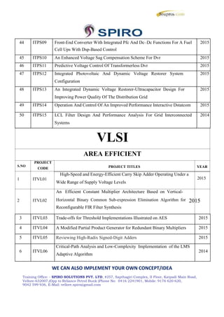 44 ITPS09 Front-End Converter With Integrated Pfc And Dc–Dc Functions For A Fuel 2015
Cell Ups With Dsp-Based Control
45 ITPS10 An Enhanced Voltage Sag Compensation Scheme For Dvr 2015
46 ITPS11 Predictive Voltage Control Of Transformerless Dvr 2015
47 ITPS12 Integrated Photovoltaic And Dynamic Voltage Restorer System 2015
Configuration
48 ITPS13 An Integrated Dynamic Voltage Restorer-Ultracapacitor Design For 2015
Improving Power Quality Of The Distribution Grid
49 ITPS14 Operation And Control Of An Improved Performance Interactive Dstatcom 2015
50 ITPS15 LCL Filter Design And Performance Analysis For Grid Interconnected 2014
Systems
VLSI
PROJECT
AREA EFFICIENT
S.NO
CODE PROJECT TITLES YEAR
High-Speed and Energy-Efficient Carry Skip Adder Operating Under a
1 ITVL01
2 ITVL02
2015
Wide Range of Supply Voltage Levels
An Efficient Constant Multiplier Architecture Based on Vertical-
Horizontal Binary Common Sub-expression Elimination Algorithm for 2015
Reconfigurable FIR Filter Synthesis
3 ITVL03 Trade-offs for Threshold Implementations Illustrated on AES 2015
4 ITVL04 A Modified Partial Product Generator for Redundant Binary Multipliers 2015
5 ITVL05 Reviewing High-Radix Signed-Digit Adders 2015
6 ITVL06
Critical-Path Analysis and Low-Complexity Implementation of the LMS
2014
Adaptive Algorithm
WE CAN ALSO IMPLEMENT YOUR OWN CONCEPT/IDEA
Training Office: - SPIRO SOLUTIONS PVT. LTD, #257, Sapthagiri Complex, II Floor, Katpadi Main Road,
Vellore-632007,(Opp to Reliance Petrol Bunk )Phone No: 0416 2241901, Mobile: 9176 620 620,
9042 599 936, E-Mail: vellore.spiro@gmail.com
44 ITPS09 Front-End Converter With Integrated Pfc And Dc–Dc Functions For A Fuel 2015
Cell Ups With Dsp-Based Control
45 ITPS10 An Enhanced Voltage Sag Compensation Scheme For Dvr 2015
46 ITPS11 Predictive Voltage Control Of Transformerless Dvr 2015
47 ITPS12 Integrated Photovoltaic And Dynamic Voltage Restorer System 2015
Configuration
48 ITPS13 An Integrated Dynamic Voltage Restorer-Ultracapacitor Design For 2015
Improving Power Quality Of The Distribution Grid
49 ITPS14 Operation And Control Of An Improved Performance Interactive Dstatcom 2015
50 ITPS15 LCL Filter Design And Performance Analysis For Grid Interconnected 2014
Systems
VLSI
PROJECT
AREA EFFICIENT
S.NO
CODE PROJECT TITLES YEAR
High-Speed and Energy-Efficient Carry Skip Adder Operating Under a
1 ITVL01
2 ITVL02
2015
Wide Range of Supply Voltage Levels
An Efficient Constant Multiplier Architecture Based on Vertical-
Horizontal Binary Common Sub-expression Elimination Algorithm for 2015
Reconfigurable FIR Filter Synthesis
3 ITVL03 Trade-offs for Threshold Implementations Illustrated on AES 2015
4 ITVL04 A Modified Partial Product Generator for Redundant Binary Multipliers 2015
5 ITVL05 Reviewing High-Radix Signed-Digit Adders 2015
6 ITVL06
Critical-Path Analysis and Low-Complexity Implementation of the LMS
2014
Adaptive Algorithm
WE CAN ALSO IMPLEMENT YOUR OWN CONCEPT/IDEA
Training Office: - SPIRO SOLUTIONS PVT. LTD, #257, Sapthagiri Complex, II Floor, Katpadi Main Road,
Vellore-632007,(Opp to Reliance Petrol Bunk )Phone No: 0416 2241901, Mobile: 9176 620 620,
9042 599 936, E-Mail: vellore.spiro@gmail.com
44 ITPS09 Front-End Converter With Integrated Pfc And Dc–Dc Functions For A Fuel 2015
Cell Ups With Dsp-Based Control
45 ITPS10 An Enhanced Voltage Sag Compensation Scheme For Dvr 2015
46 ITPS11 Predictive Voltage Control Of Transformerless Dvr 2015
47 ITPS12 Integrated Photovoltaic And Dynamic Voltage Restorer System 2015
Configuration
48 ITPS13 An Integrated Dynamic Voltage Restorer-Ultracapacitor Design For 2015
Improving Power Quality Of The Distribution Grid
49 ITPS14 Operation And Control Of An Improved Performance Interactive Dstatcom 2015
50 ITPS15 LCL Filter Design And Performance Analysis For Grid Interconnected 2014
Systems
VLSI
PROJECT
AREA EFFICIENT
S.NO
CODE PROJECT TITLES YEAR
High-Speed and Energy-Efficient Carry Skip Adder Operating Under a
1 ITVL01
2 ITVL02
2015
Wide Range of Supply Voltage Levels
An Efficient Constant Multiplier Architecture Based on Vertical-
Horizontal Binary Common Sub-expression Elimination Algorithm for 2015
Reconfigurable FIR Filter Synthesis
3 ITVL03 Trade-offs for Threshold Implementations Illustrated on AES 2015
4 ITVL04 A Modified Partial Product Generator for Redundant Binary Multipliers 2015
5 ITVL05 Reviewing High-Radix Signed-Digit Adders 2015
6 ITVL06
Critical-Path Analysis and Low-Complexity Implementation of the LMS
2014
Adaptive Algorithm
WE CAN ALSO IMPLEMENT YOUR OWN CONCEPT/IDEA
Training Office: - SPIRO SOLUTIONS PVT. LTD, #257, Sapthagiri Complex, II Floor, Katpadi Main Road,
Vellore-632007,(Opp to Reliance Petrol Bunk )Phone No: 0416 2241901, Mobile: 9176 620 620,
9042 599 936, E-Mail: vellore.spiro@gmail.com
 