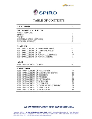 TABLE OF CONTENTS
ABOUT SPIRO 1
NETWORK SIMULATOR
WIRED NETWORK 3
MANET 3
VANET 4
COGNITIVE RADIO NETWORK 4
NETWORK SECURITY 5
MATLAB
IEE TRANSACTIONS ON IMAGE PROCESSING 6
IEE TRANSACTIONS ON COMMUNICATION 8
IEE TRANSACTIONS ON DSP 9
IEE TRANSACTIONS ON POWER ELECTRONICS 10
IEE TRANSACTIONS ON POWER SYSTEMS 13
VLSI
IEEE TRANSACTIONS ON VLSI 14
EMBEDDED
IEEE TRANSACTIONS ON MECHANISM 19
IEEE TRANSACTIONS ON INTERNET OF THINGS 20
IEEE TRANSACTIONS ON ROBOTICS 22
IEEE TRANSACTIONS ON ANDROID 23
IEEE TRANSACTIONS ON AUTOMATION 24
IEEE TRANSACTIONS ON WIRELESS 25
IEEE TRANSACTIONS ON GSM& GPS 27
IEEE TRANSACTIONS ON CONSUMER ELECTRONIC 28
IEEE TRANSACTIONS ON ELECTRICAL 29
IEEE TRANSACTIONS ON BIOMEDICAL 31
WE CAN ALSO IMPLEMENT YOUR OWN CONCEPT/IDEA
Training Office: - SPIRO SOLUTIONS PVT. LTD, #257, Sapthagiri Complex, II Floor, Katpadi
Main Road, Vellore-63207,(Opp to Reliance Petrol Bunk )Phone No: 0416 2241901, Mobile: 9176
620 620, 9042 599 936, E-Mail: vellore.spiro@gmail.com.
TABLE OF CONTENTS
ABOUT SPIRO 1
NETWORK SIMULATOR
WIRED NETWORK 3
MANET 3
VANET 4
COGNITIVE RADIO NETWORK 4
NETWORK SECURITY 5
MATLAB
IEE TRANSACTIONS ON IMAGE PROCESSING 6
IEE TRANSACTIONS ON COMMUNICATION 8
IEE TRANSACTIONS ON DSP 9
IEE TRANSACTIONS ON POWER ELECTRONICS 10
IEE TRANSACTIONS ON POWER SYSTEMS 13
VLSI
IEEE TRANSACTIONS ON VLSI 14
EMBEDDED
IEEE TRANSACTIONS ON MECHANISM 19
IEEE TRANSACTIONS ON INTERNET OF THINGS 20
IEEE TRANSACTIONS ON ROBOTICS 22
IEEE TRANSACTIONS ON ANDROID 23
IEEE TRANSACTIONS ON AUTOMATION 24
IEEE TRANSACTIONS ON WIRELESS 25
IEEE TRANSACTIONS ON GSM& GPS 27
IEEE TRANSACTIONS ON CONSUMER ELECTRONIC 28
IEEE TRANSACTIONS ON ELECTRICAL 29
IEEE TRANSACTIONS ON BIOMEDICAL 31
WE CAN ALSO IMPLEMENT YOUR OWN CONCEPT/IDEA
Training Office: - SPIRO SOLUTIONS PVT. LTD, #257, Sapthagiri Complex, II Floor, Katpadi
Main Road, Vellore-63207,(Opp to Reliance Petrol Bunk )Phone No: 0416 2241901, Mobile: 9176
620 620, 9042 599 936, E-Mail: vellore.spiro@gmail.com.
TABLE OF CONTENTS
ABOUT SPIRO 1
NETWORK SIMULATOR
WIRED NETWORK 3
MANET 3
VANET 4
COGNITIVE RADIO NETWORK 4
NETWORK SECURITY 5
MATLAB
IEE TRANSACTIONS ON IMAGE PROCESSING 6
IEE TRANSACTIONS ON COMMUNICATION 8
IEE TRANSACTIONS ON DSP 9
IEE TRANSACTIONS ON POWER ELECTRONICS 10
IEE TRANSACTIONS ON POWER SYSTEMS 13
VLSI
IEEE TRANSACTIONS ON VLSI 14
EMBEDDED
IEEE TRANSACTIONS ON MECHANISM 19
IEEE TRANSACTIONS ON INTERNET OF THINGS 20
IEEE TRANSACTIONS ON ROBOTICS 22
IEEE TRANSACTIONS ON ANDROID 23
IEEE TRANSACTIONS ON AUTOMATION 24
IEEE TRANSACTIONS ON WIRELESS 25
IEEE TRANSACTIONS ON GSM& GPS 27
IEEE TRANSACTIONS ON CONSUMER ELECTRONIC 28
IEEE TRANSACTIONS ON ELECTRICAL 29
IEEE TRANSACTIONS ON BIOMEDICAL 31
WE CAN ALSO IMPLEMENT YOUR OWN CONCEPT/IDEA
Training Office: - SPIRO SOLUTIONS PVT. LTD, #257, Sapthagiri Complex, II Floor, Katpadi
Main Road, Vellore-63207,(Opp to Reliance Petrol Bunk )Phone No: 0416 2241901, Mobile: 9176
620 620, 9042 599 936, E-Mail: vellore.spiro@gmail.com.
 