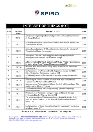 INTERNET OF THINGS (IOT)
S.NO
1.
2.
3.
4.
5.
6.
7.
8.
9.
10.
11.
12.
13.
14.
PROJECT PROJECT TITLES
CODE
Alternation usage and predication of power by Embedded in an Internet-
ITIOT1 I of-Things Platform
ITIOT2
Iot Platform Based On Integration Of patient Body Health Sensing And
Tele Medicine System
ITIOT3
An Analysis of patients RFID Authentication Schemes for Internet of
Things in Healthcare Environment
ITIOT4
A complete Enriched Clinical hygienic Enabling Deployment in
Heterogeneous Healthcare Environments using IOT
ITIOT5 A Novel Method for Fault Detection of Three Phase Transmission
Lines by Wide-Area Voltage Measurements in IOT
ITIOT6 Behavior Rule Specification-Safety Based on patient and instrument
Systems in IOT
ITIOT7 Implementation of a Wireless Health Acquisition System for IEEE
802.15.4 (ZigBee) Applications based on IOT
ITIOT8 RFID based Advanced Technology for security in smart homes using
IOT
ITIOT9 Monitoring Of Human Health Condition With Less Power Smart
Transmission Mechanism Based On IOT
ITIOT10 An Anonymous Authentication Scheme for theft vehicles and easy Plug
in charging for Electric Vehicles
ITIOT11 Reliable measurement for Analog Metering system Using Image
Processing Technic
ITIOT12 Optimization of Renewable Energy Sources and Energy Storage
Systems in Islanded Micro grids with IOT
The implementation of Nonintrusive Power Supply Design for Self-
ITIOT13 Powered Sensor Networks in the Smart Grid to detect fault from AC
Power Line
ITIOT14 Implementation of Smart Sensor Interface for water quality monitoring
in industry using IOT
YEAR
2015
2015
2015
2015
2015
2015
2015
2015
2015
2015
2015
2015
2015
2014
WE CAN ALSO IMPLEMENT YOUR OWN CONCEPT/IDEA
Training Office: - SPIRO SOLUTIONS PVT. LTD, #257, Sapthagiri Complex, II Floor, Katpadi Main Road,
Vellore-632007,(Opp to Reliance Petrol Bunk )Phone No: 0416 2241901, Mobile: 9176 620 620,
9042 599 936, E-Mail: vellore.spiro@gmail.com
INTERNET OF THINGS (IOT)
S.NO
1.
2.
3.
4.
5.
6.
7.
8.
9.
10.
11.
12.
13.
14.
PROJECT PROJECT TITLES
CODE
Alternation usage and predication of power by Embedded in an Internet-
ITIOT1 I of-Things Platform
ITIOT2
Iot Platform Based On Integration Of patient Body Health Sensing And
Tele Medicine System
ITIOT3
An Analysis of patients RFID Authentication Schemes for Internet of
Things in Healthcare Environment
ITIOT4
A complete Enriched Clinical hygienic Enabling Deployment in
Heterogeneous Healthcare Environments using IOT
ITIOT5 A Novel Method for Fault Detection of Three Phase Transmission
Lines by Wide-Area Voltage Measurements in IOT
ITIOT6 Behavior Rule Specification-Safety Based on patient and instrument
Systems in IOT
ITIOT7 Implementation of a Wireless Health Acquisition System for IEEE
802.15.4 (ZigBee) Applications based on IOT
ITIOT8 RFID based Advanced Technology for security in smart homes using
IOT
ITIOT9 Monitoring Of Human Health Condition With Less Power Smart
Transmission Mechanism Based On IOT
ITIOT10 An Anonymous Authentication Scheme for theft vehicles and easy Plug
in charging for Electric Vehicles
ITIOT11 Reliable measurement for Analog Metering system Using Image
Processing Technic
ITIOT12 Optimization of Renewable Energy Sources and Energy Storage
Systems in Islanded Micro grids with IOT
The implementation of Nonintrusive Power Supply Design for Self-
ITIOT13 Powered Sensor Networks in the Smart Grid to detect fault from AC
Power Line
ITIOT14 Implementation of Smart Sensor Interface for water quality monitoring
in industry using IOT
YEAR
2015
2015
2015
2015
2015
2015
2015
2015
2015
2015
2015
2015
2015
2014
WE CAN ALSO IMPLEMENT YOUR OWN CONCEPT/IDEA
Training Office: - SPIRO SOLUTIONS PVT. LTD, #257, Sapthagiri Complex, II Floor, Katpadi Main Road,
Vellore-632007,(Opp to Reliance Petrol Bunk )Phone No: 0416 2241901, Mobile: 9176 620 620,
9042 599 936, E-Mail: vellore.spiro@gmail.com
INTERNET OF THINGS (IOT)
S.NO
1.
2.
3.
4.
5.
6.
7.
8.
9.
10.
11.
12.
13.
14.
PROJECT PROJECT TITLES
CODE
Alternation usage and predication of power by Embedded in an Internet-
ITIOT1 I of-Things Platform
ITIOT2
Iot Platform Based On Integration Of patient Body Health Sensing And
Tele Medicine System
ITIOT3
An Analysis of patients RFID Authentication Schemes for Internet of
Things in Healthcare Environment
ITIOT4
A complete Enriched Clinical hygienic Enabling Deployment in
Heterogeneous Healthcare Environments using IOT
ITIOT5 A Novel Method for Fault Detection of Three Phase Transmission
Lines by Wide-Area Voltage Measurements in IOT
ITIOT6 Behavior Rule Specification-Safety Based on patient and instrument
Systems in IOT
ITIOT7 Implementation of a Wireless Health Acquisition System for IEEE
802.15.4 (ZigBee) Applications based on IOT
ITIOT8 RFID based Advanced Technology for security in smart homes using
IOT
ITIOT9 Monitoring Of Human Health Condition With Less Power Smart
Transmission Mechanism Based On IOT
ITIOT10 An Anonymous Authentication Scheme for theft vehicles and easy Plug
in charging for Electric Vehicles
ITIOT11 Reliable measurement for Analog Metering system Using Image
Processing Technic
ITIOT12 Optimization of Renewable Energy Sources and Energy Storage
Systems in Islanded Micro grids with IOT
The implementation of Nonintrusive Power Supply Design for Self-
ITIOT13 Powered Sensor Networks in the Smart Grid to detect fault from AC
Power Line
ITIOT14 Implementation of Smart Sensor Interface for water quality monitoring
in industry using IOT
YEAR
2015
2015
2015
2015
2015
2015
2015
2015
2015
2015
2015
2015
2015
2014
WE CAN ALSO IMPLEMENT YOUR OWN CONCEPT/IDEA
Training Office: - SPIRO SOLUTIONS PVT. LTD, #257, Sapthagiri Complex, II Floor, Katpadi Main Road,
Vellore-632007,(Opp to Reliance Petrol Bunk )Phone No: 0416 2241901, Mobile: 9176 620 620,
9042 599 936, E-Mail: vellore.spiro@gmail.com
 