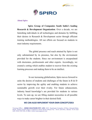 About Spiro
Spiro Group of Companies South India’s leading
Research & Development Organization. Over a decade, we are
furnishing individuals in all technologies and domains by fulfilling
their desires in Research & Development sector through efficient
training methodologies. All our efforts are focused on students to
meet industry requirements.
The global presence and reach attained by Spiro is not
only substantiated by its presence, but also by the environment
provided for the students. Since our environment is encapsulated
with doctorates, professionals and other experts. Accordingly, we
created a setting which enables student to recover from the existing
learning processes and making them to be an intellect.
In our increasing globalization, Spiro moves forward to
unite the desires of students and challenges of the future in R & D
sector by improving the agility and enabling students to achieve
sustainable growth over their rivalry. For future enhancement,
industry based knowledge’s are provided for students in various
levels. To sum up, we are filling student necessities in all possible
ways to make career brighter in their desired field.
WE CAN ALSO IMPLEMENT YOUR OWN CONCEPT/IDEA
Training Office: - SPIRO SOLUTIONS PVT. LTD, #257, Sapthagiri Complex, II Floor, Katpadi Main
Road, Vellore-63207,(Opp to Reliance Petrol Bunk )Phone No: 0416 2241901, Mobile: 9176 620
620, 9042 599 936, E-Mail: vellore.spiro@gmail.com
About Spiro
Spiro Group of Companies South India’s leading
Research & Development Organization. Over a decade, we are
furnishing individuals in all technologies and domains by fulfilling
their desires in Research & Development sector through efficient
training methodologies. All our efforts are focused on students to
meet industry requirements.
The global presence and reach attained by Spiro is not
only substantiated by its presence, but also by the environment
provided for the students. Since our environment is encapsulated
with doctorates, professionals and other experts. Accordingly, we
created a setting which enables student to recover from the existing
learning processes and making them to be an intellect.
In our increasing globalization, Spiro moves forward to
unite the desires of students and challenges of the future in R & D
sector by improving the agility and enabling students to achieve
sustainable growth over their rivalry. For future enhancement,
industry based knowledge’s are provided for students in various
levels. To sum up, we are filling student necessities in all possible
ways to make career brighter in their desired field.
WE CAN ALSO IMPLEMENT YOUR OWN CONCEPT/IDEA
Training Office: - SPIRO SOLUTIONS PVT. LTD, #257, Sapthagiri Complex, II Floor, Katpadi Main
Road, Vellore-63207,(Opp to Reliance Petrol Bunk )Phone No: 0416 2241901, Mobile: 9176 620
620, 9042 599 936, E-Mail: vellore.spiro@gmail.com
About Spiro
Spiro Group of Companies South India’s leading
Research & Development Organization. Over a decade, we are
furnishing individuals in all technologies and domains by fulfilling
their desires in Research & Development sector through efficient
training methodologies. All our efforts are focused on students to
meet industry requirements.
The global presence and reach attained by Spiro is not
only substantiated by its presence, but also by the environment
provided for the students. Since our environment is encapsulated
with doctorates, professionals and other experts. Accordingly, we
created a setting which enables student to recover from the existing
learning processes and making them to be an intellect.
In our increasing globalization, Spiro moves forward to
unite the desires of students and challenges of the future in R & D
sector by improving the agility and enabling students to achieve
sustainable growth over their rivalry. For future enhancement,
industry based knowledge’s are provided for students in various
levels. To sum up, we are filling student necessities in all possible
ways to make career brighter in their desired field.
WE CAN ALSO IMPLEMENT YOUR OWN CONCEPT/IDEA
Training Office: - SPIRO SOLUTIONS PVT. LTD, #257, Sapthagiri Complex, II Floor, Katpadi Main
Road, Vellore-63207,(Opp to Reliance Petrol Bunk )Phone No: 0416 2241901, Mobile: 9176 620
620, 9042 599 936, E-Mail: vellore.spiro@gmail.com
 