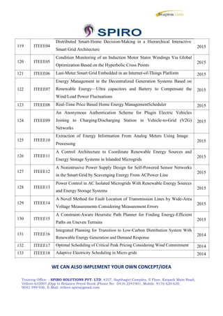 119 ITEEE04
120 ITEEE05
121 ITEEE06
122 ITEEE07
123 ITEEE08
124 ITEEE09
125 ITEEE10
126 ITEEE11
127 ITEEE12
128 ITEEE13
129 ITEEE14
130 ITEEE15
131 ITEEE16
132 ITEEE17
133 ITEEE18
Distributed Smart-Home Decision-Making in a Hierarchical Interactive
Smart Grid Architecture
Condition Monitoring of an Induction Motor Stator Windings Via Global
Optimization Based on the Hyperbolic Cross Points
Last-Meter Smart Grid Embedded in an Internet-of-Things Platform
Energy Management in the Decentralized Generation Systems Based on
Renewable Energy—Ultra capacitors and Battery to Compensate the
Wind/Load Power Fluctuations
Real-Time Price Based Home Energy ManagementScheduler
An Anonymous Authentication Scheme for Plugin Electric Vehicles
Joining to Charging/Discharging Station in Vehicle-to-Grid (V2G)
Networks
Extraction of Energy Information From Analog Meters Using Image
Processing
A Control Architecture to Coordinate Renewable Energy Sources and
Energy Storage Systems in Islanded Microgrids
A Nonintrusive Power Supply Design for Self-Powered Sensor Networks
in the Smart Grid by Scavenging Energy From ACPower Line
Power Control in AC Isolated Microgrids With Renewable Energy Sources
and Energy Storage Systems
A Novel Method for Fault Location of Transmission Lines by Wide-Area
Voltage Measurements Considering Measurement Errors
A Constraint-Aware Heuristic Path Planner for Finding Energy-Efficient
Paths on Uneven Terrains
Integrated Planning for Transition to Low-Carbon Distribution System With
Renewable Energy Generation and Demand Response
Optimal Scheduling of Critical Peak Pricing Considering Wind Commitment
Adaptive Electricity Scheduling in Micro grids
2015
2015
2015
2015
2015
2015
2015
2015
2015
2015
2015
2015
2014
2014
2014
WE CAN ALSO IMPLEMENT YOUR OWN CONCEPT/IDEA
Training Office: - SPIRO SOLUTIONS PVT. LTD, #257, Sapthagiri Complex, II Floor, Katpadi Main Road,
Vellore-632007,(Opp to Reliance Petrol Bunk )Phone No: 0416 2241901, Mobile: 9176 620 620,
9042 599 936, E-Mail: vellore.spiro@gmail.com
 