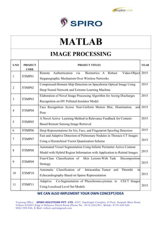 MATLAB
IMAGE PROCESSING
S.NO PROJECT PROJECT TITLES
CODE
1 ITIMP01
Remote Authentication via Biometrics: A Robust Video-Object
Steganographic Mechanism Over Wireless Networks
2 ITIMP02
Compressed-Domain Ship Detection on Spaceborne Optical Image Using
Deep Neural Network and Extreme Learning Machine
3 ITIMP03
Elaboration of Novel Image Processing Algorithm for Arcing Discharges
Recognition on HV Polluted Insulator Model
4 ITIMP04
Face Recognition Across Non-Uniform Motion Blur, Illumination, and
Pose
5 ITIMP05
A Novel Active Learning Method in Relevance Feedback for Content-
Based Remote Sensing Image Retrieval
6 ITIMP06 Deep Representations for Iris, Face, and Fingerprint Spoofing Detection
7 ITIMP07
Fast and Adaptive Detection of Pulmonary Nodules in Thoracic CT Images
Using a Hierarchical Vector Quantization Scheme
8 ITIMP08
Automated Vessel Segmentation Using Infinite Perimeter Active Contour
Model with Hybrid Region Information with Application to Retinal Images
9 ITIMP09
Four-Class Classification of Skin Lesions With Task Decomposition
Strategy
10 ITIMP10
Automatic Classification of Intracardiac Tumor and Thrombi in
Echocardiography Based on Sparse Representation
11 ITIMP11
Adaptive Co-Segmentation of Pheochromocytomas in CECT Images
Using Localized Level Set Models
WE CAN ALSO IMPLEMENT YOUR OWN CONCEPT/IDEA
YEAR
2015
2015
2015
2015
2015
2015
2015
2015
2015
2015
2015
Training Office: - SPIRO SOLUTIONS PVT. LTD, #257, Sapthagiri Complex, II Floor, Katpadi Main Road,
Vellore-632007,(Opp to Reliance Petrol Bunk )Phone No: 0416 2241901, Mobile: 9176 620 620,
9042 599 936, E-Mail: vellore.spiro@gmail.com
MATLAB
IMAGE PROCESSING
S.NO PROJECT PROJECT TITLES
CODE
1 ITIMP01
Remote Authentication via Biometrics: A Robust Video-Object
Steganographic Mechanism Over Wireless Networks
2 ITIMP02
Compressed-Domain Ship Detection on Spaceborne Optical Image Using
Deep Neural Network and Extreme Learning Machine
3 ITIMP03
Elaboration of Novel Image Processing Algorithm for Arcing Discharges
Recognition on HV Polluted Insulator Model
4 ITIMP04
Face Recognition Across Non-Uniform Motion Blur, Illumination, and
Pose
5 ITIMP05
A Novel Active Learning Method in Relevance Feedback for Content-
Based Remote Sensing Image Retrieval
6 ITIMP06 Deep Representations for Iris, Face, and Fingerprint Spoofing Detection
7 ITIMP07
Fast and Adaptive Detection of Pulmonary Nodules in Thoracic CT Images
Using a Hierarchical Vector Quantization Scheme
8 ITIMP08
Automated Vessel Segmentation Using Infinite Perimeter Active Contour
Model with Hybrid Region Information with Application to Retinal Images
9 ITIMP09
Four-Class Classification of Skin Lesions With Task Decomposition
Strategy
10 ITIMP10
Automatic Classification of Intracardiac Tumor and Thrombi in
Echocardiography Based on Sparse Representation
11 ITIMP11
Adaptive Co-Segmentation of Pheochromocytomas in CECT Images
Using Localized Level Set Models
WE CAN ALSO IMPLEMENT YOUR OWN CONCEPT/IDEA
YEAR
2015
2015
2015
2015
2015
2015
2015
2015
2015
2015
2015
Training Office: - SPIRO SOLUTIONS PVT. LTD, #257, Sapthagiri Complex, II Floor, Katpadi Main Road,
Vellore-632007,(Opp to Reliance Petrol Bunk )Phone No: 0416 2241901, Mobile: 9176 620 620,
9042 599 936, E-Mail: vellore.spiro@gmail.com
MATLAB
IMAGE PROCESSING
S.NO PROJECT PROJECT TITLES
CODE
1 ITIMP01
Remote Authentication via Biometrics: A Robust Video-Object
Steganographic Mechanism Over Wireless Networks
2 ITIMP02
Compressed-Domain Ship Detection on Spaceborne Optical Image Using
Deep Neural Network and Extreme Learning Machine
3 ITIMP03
Elaboration of Novel Image Processing Algorithm for Arcing Discharges
Recognition on HV Polluted Insulator Model
4 ITIMP04
Face Recognition Across Non-Uniform Motion Blur, Illumination, and
Pose
5 ITIMP05
A Novel Active Learning Method in Relevance Feedback for Content-
Based Remote Sensing Image Retrieval
6 ITIMP06 Deep Representations for Iris, Face, and Fingerprint Spoofing Detection
7 ITIMP07
Fast and Adaptive Detection of Pulmonary Nodules in Thoracic CT Images
Using a Hierarchical Vector Quantization Scheme
8 ITIMP08
Automated Vessel Segmentation Using Infinite Perimeter Active Contour
Model with Hybrid Region Information with Application to Retinal Images
9 ITIMP09
Four-Class Classification of Skin Lesions With Task Decomposition
Strategy
10 ITIMP10
Automatic Classification of Intracardiac Tumor and Thrombi in
Echocardiography Based on Sparse Representation
11 ITIMP11
Adaptive Co-Segmentation of Pheochromocytomas in CECT Images
Using Localized Level Set Models
WE CAN ALSO IMPLEMENT YOUR OWN CONCEPT/IDEA
YEAR
2015
2015
2015
2015
2015
2015
2015
2015
2015
2015
2015
Training Office: - SPIRO SOLUTIONS PVT. LTD, #257, Sapthagiri Complex, II Floor, Katpadi Main Road,
Vellore-632007,(Opp to Reliance Petrol Bunk )Phone No: 0416 2241901, Mobile: 9176 620 620,
9042 599 936, E-Mail: vellore.spiro@gmail.com
 