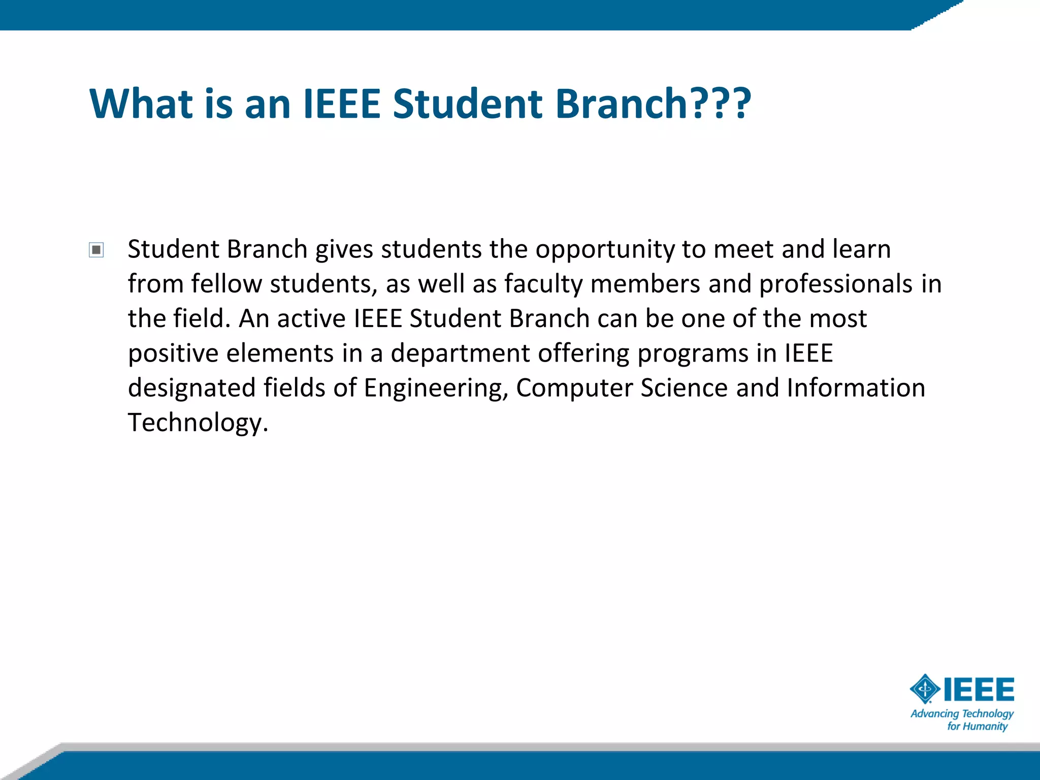 What is an IEEE Student Branch???


 Student Branch gives students the opportunity to meet and learn
 from fellow students, as well as faculty members and professionals in
 the field. An active IEEE Student Branch can be one of the most
 positive elements in a department offering programs in IEEE
 designated fields of Engineering, Computer Science and Information
 Technology.
 