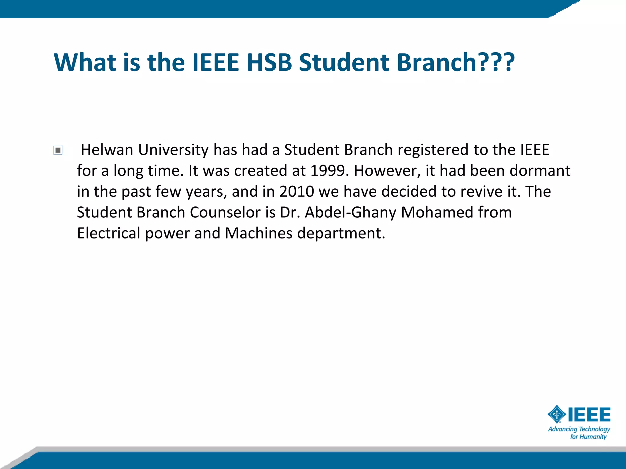 What is the IEEE HSB Student Branch???


  Helwan University has had a Student Branch registered to the IEEE
 for a long time. It was created at 1999. However, it had been dormant
 in the past few years, and in 2010 we have decided to revive it. The
 Student Branch Counselor is Dr. Abdel-Ghany Mohamed from
 Electrical power and Machines department.
 