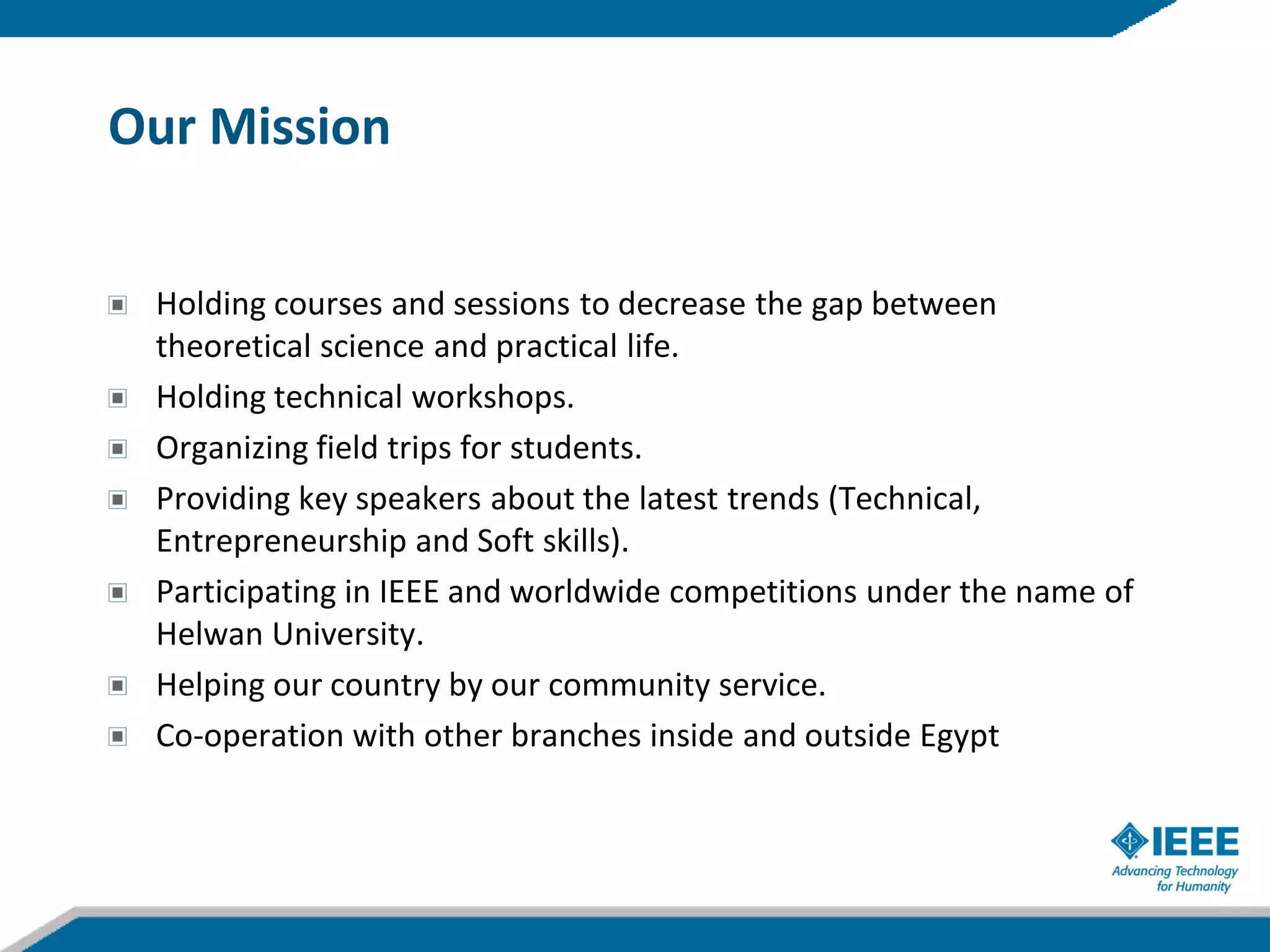 Our Mission


 Holding courses and sessions to decrease the gap between
 theoretical science and practical life.
 Holding technical workshops.
 Organizing field trips for students.
 Providing key speakers about the latest trends (Technical,
 Entrepreneurship and Soft skills).
 Participating in IEEE and worldwide competitions under the name of
 Helwan University.
 Helping our country by our community service.
 Co-operation with other branches inside and outside Egypt
 