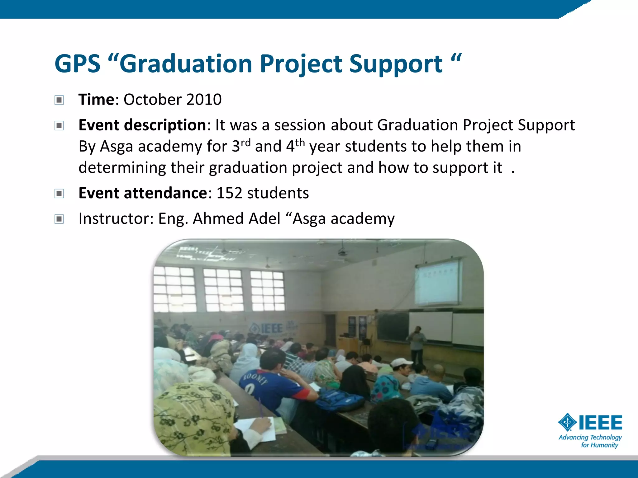 GPS “Graduation Project Support “
 Time: October 2010
 Event description: It was a session about Graduation Project Support
 By Asga academy for 3rd and 4th year students to help them in
 determining their graduation project and how to support it .
 Event attendance: 152 students
 Instructor: Eng. Ahmed Adel “Asga academy
 