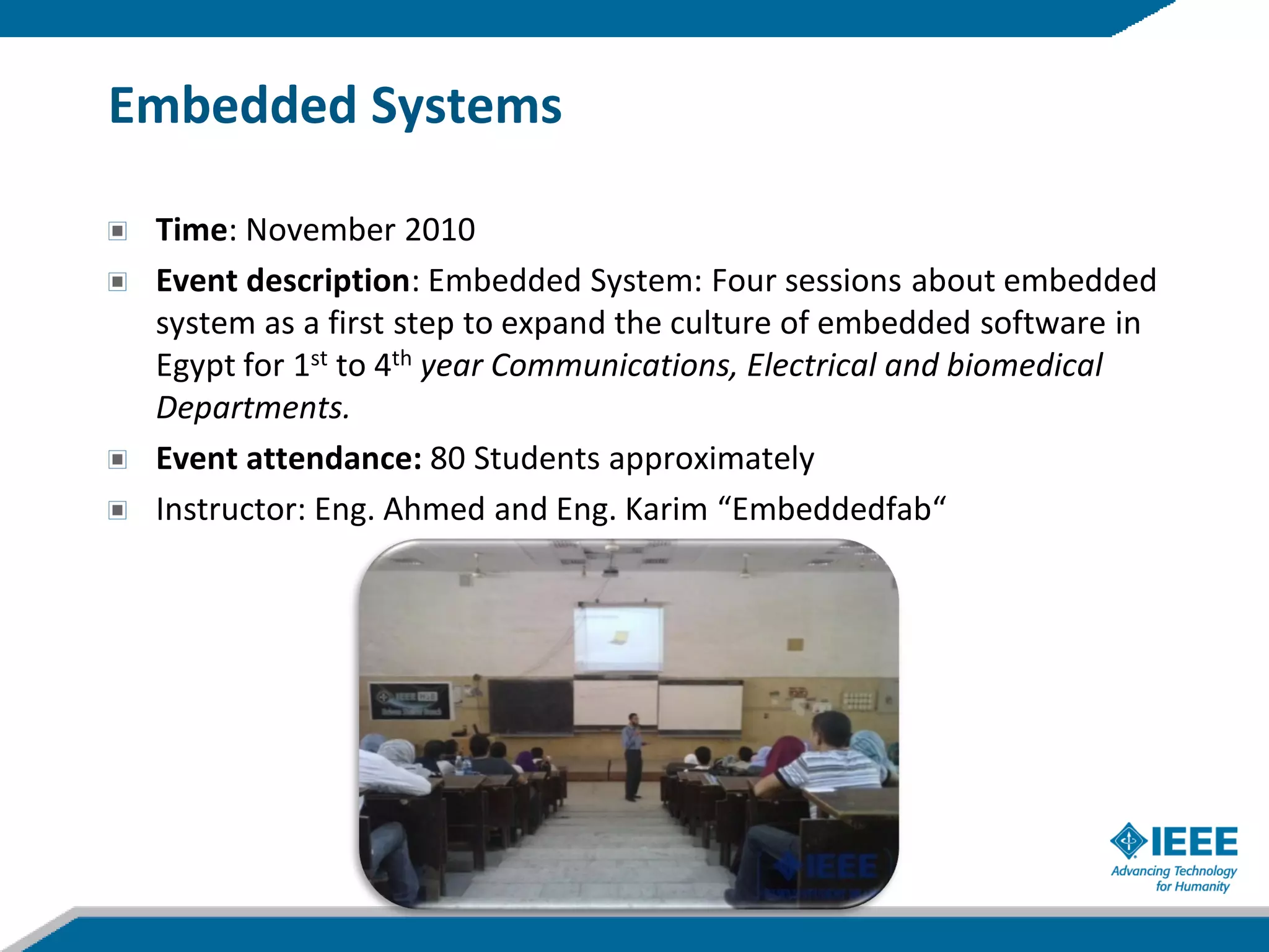 Embedded Systems

 Time: November 2010
 Event description: Embedded System: Four sessions about embedded
 system as a first step to expand the culture of embedded software in
 Egypt for 1st to 4th year Communications, Electrical and biomedical
 Departments.
 Event attendance: 80 Students approximately
 Instructor: Eng. Ahmed and Eng. Karim “Embeddedfab“
 