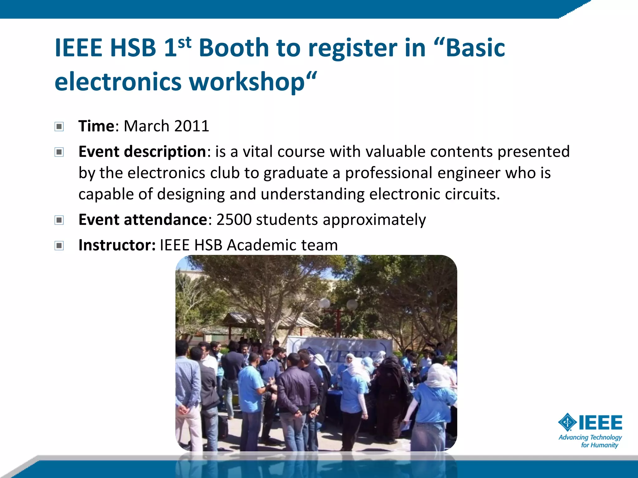 IEEE HSB 1st Booth to register in “Basic
electronics workshop“
  Time: March 2011
  Event description: is a vital course with valuable contents presented
  by the electronics club to graduate a professional engineer who is
  capable of designing and understanding electronic circuits.
  Event attendance: 2500 students approximately
  Instructor: IEEE HSB Academic team
 