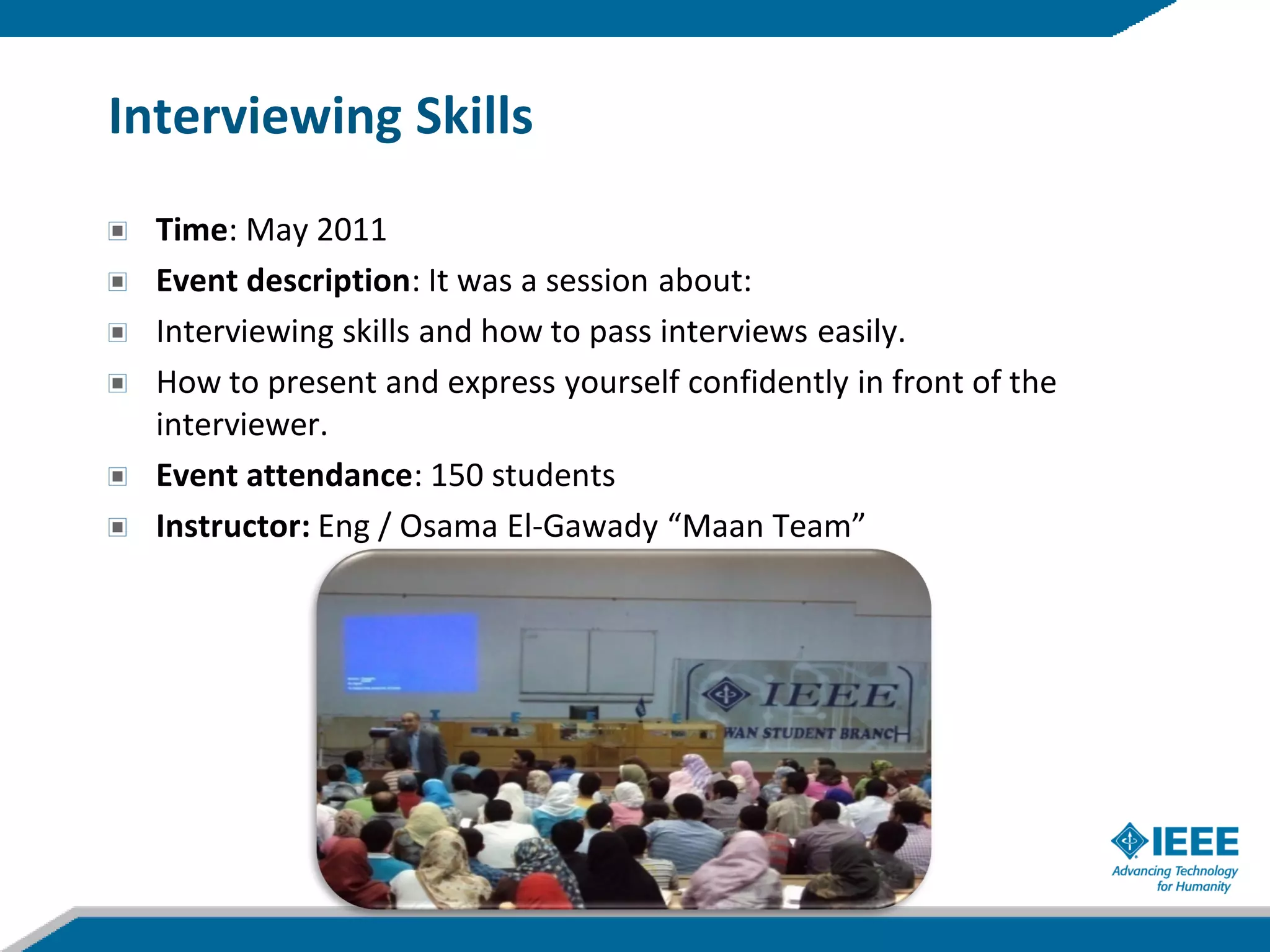 Interviewing Skills
  Time: May 2011
  Event description: It was a session about:
  Interviewing skills and how to pass interviews easily.
  How to present and express yourself confidently in front of the
  interviewer.
  Event attendance: 150 students
  Instructor: Eng / Osama El-Gawady “Maan Team”
 