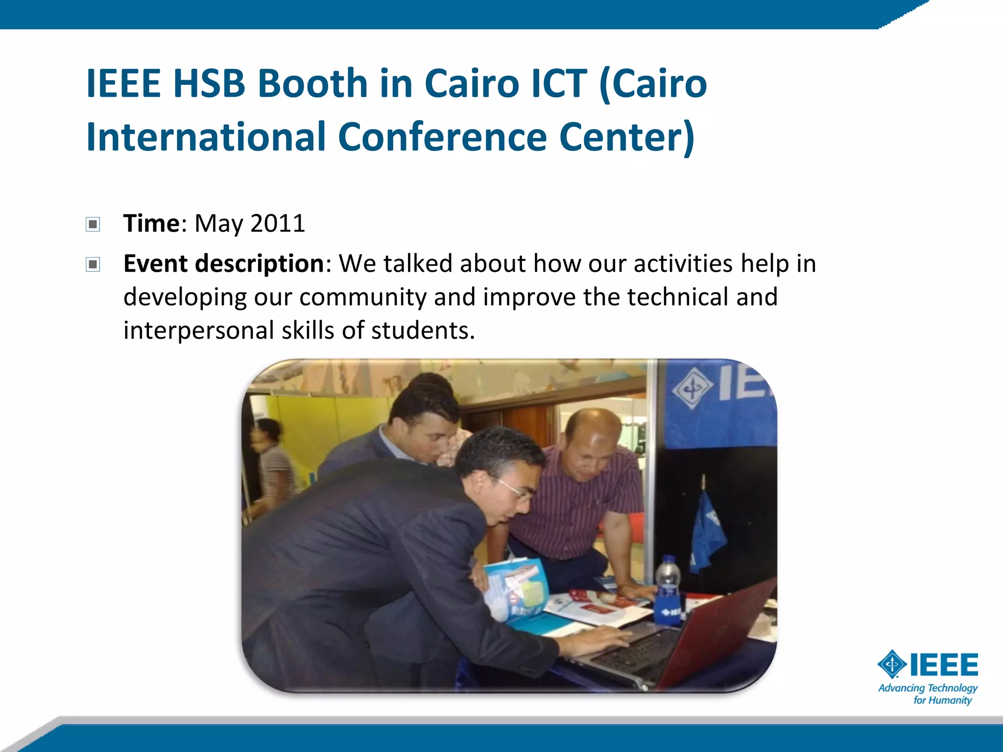 IEEE HSB Booth in Cairo ICT (Cairo
International Conference Center)
  Time: May 2011
  Event description: We talked about how our activities help in
  developing our community and improve the technical and
  interpersonal skills of students.
 